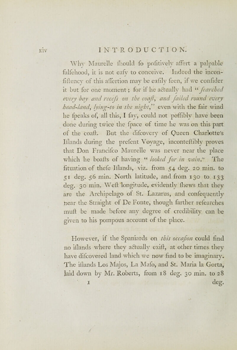 Why Maurelle fhould fo pofitively affert a palpable falfehood, it is not eafy to conceive. Indeed the incon- fiftency of this affertion may be eafily feen, if we confider it but for one moment ; for if he actually had “ fearched every bay and recefs on the coaft, and, failed round every head-land, lying-to in the night, even with the fair wind he fpeaks of, all this, I fay, could not poflibly have been done during twice the fpace of time he was on this part of the coaft. But the difcovery of Queen Charlotte’s Iflands during the prefent Voyage, inconteftibly proves that Don Francifco Maurelle was never near the place which he boafts of having “ looked for in vain.” The fituation of thefe Iflands, viz. from 54 deg. 20 min. to 51 deg. 56 min. North latitude, and from 130 to 133 deg. 30 min. Weft longitude, evidently fhews that they are the Archipelago of St. Lazarus, and confequently hear the Straight of De Fonte, though farther refearches muft be made before any degree of credibility can be given to his pompous account of the place. However, if the Spaniards on this occafion could find no iflands where they actually exift, at other times they have difcovered land which we now find to be imaginary. The iflands Los Majos, La Mafo, and St. Maria la Gorta, laid down by Mr. Roberts, from 18 deg. 30 min. to 28 1 deg.