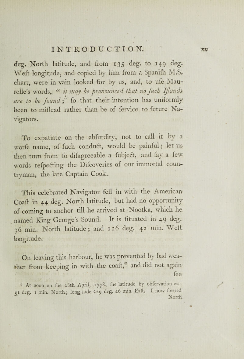 deg. North latitude, and from 135 deg. to 149 deg. Weft longitude, and copied by him from a Spanifli M.S. chart, were in vain looked for by us, and, to uie Mau- relie’s words, 66 tt may be pronounced that no fuch IJlands ff are to be foundfo that their intention has uniformly been to miflead rather than be of lervice to future Na¬ vigators. To expatiate on the abfurdity, not to call it by a worfe name, of fuch conduct, would be painful; let us then turn from fo difagreeable a iubjecl, and fay a few words refpedting the Difcovenes of our immortal coun¬ tryman, the late Captain Cook. , * This celebrated Navigator fell in with the American Coaft in 44 deg. North latitude, but had no opportunity of coming to anchor till he arrived at Nootka, which he named King George’s Sound. It is fituated in 49 deg. 36 min. North latitude; and 126 deg. 42 min. Weft longitude. On leaving this harbour, he was prevented by bad wea¬ ther from keeping in with the coaft, and did not again fee * At noon on the 28th April, 1778, the latitude by obfervation was 31 deg. 1 min. North; longitude 229 deg. 26 min. Eaft. I now hcerco North »