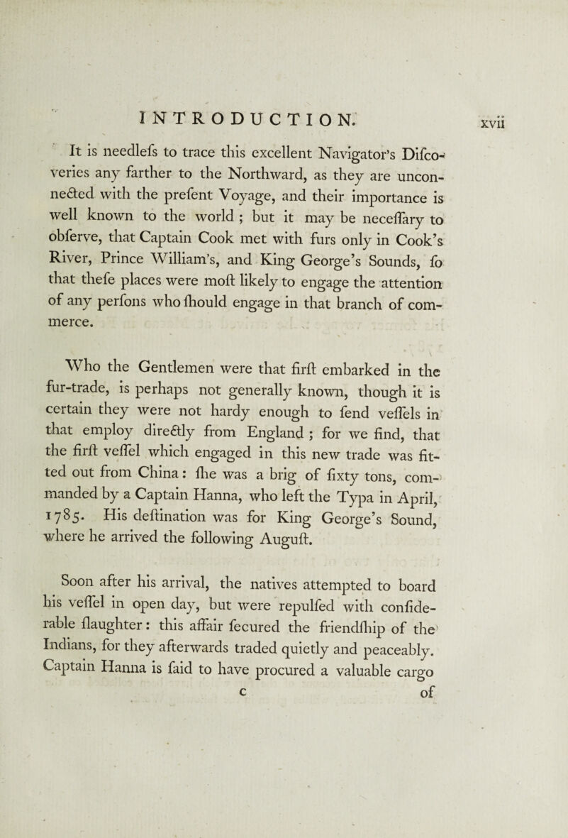 XVli It is needlefs to trace this excellent Navigator’s Difco- veries any farther to the Northward, as they are uncon¬ nected with the prefent Voyage, and their importance is well known to the world ; but it may be neceffary to obferve, that Captain Cook met with furs only in Cook’s River, Prince William’s, and King George’s Sounds, fo that thefe places were moft likely to engage the attention of any perfons who fhould engage in that branch of com¬ merce. Who the Gentlemen were that firft embarked in the fur-trade, is perhaps not generally known, though it is certain they were not hardy enough to fend veflels in that employ diredtly from England ; for we find, that the firft veftel which engaged in this new trade was fit¬ ted out from China: fhe was a brig of fixty tons, com¬ manded by a Captain Hanna, who left the Typa in April, 1785- His deftination was for King George’s Sound, where he arrived the following Auguft. Soon after his arrival, the natives attempted to board his veftel in open day, but were repulfed with confide- rable daughter: this affair fecured the friendfhip of the’ Indians, for they afterwards traded quietly and peaceably. Captain Hanna is faid to have procured a valuable cargo of c