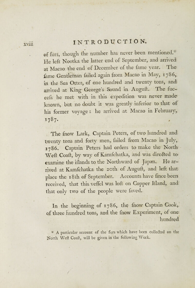 of furs, though the number has never been mentioned.' He left Nootka the latter end of September, and arrived at Macao the end of December of the fame year. The fame Gentleman failed again from Macao in May, 1786, in the Sea Otter, of one hundred and twenty tons, and arrived at King George s Sound in AugufL The fuc- cefs he met with in this expedition was never made known, but no doubt it was greatly inferior to that of his former voyage : he arrived at Macao in February, 1787. The fnow Lark, Captain Peters, of two hundred and twenty tons and forty men, failed from Macao in July, 1786. Captain Peters had orders to make the North Well Coaft, by way of Kamfchatka, and was directed to examine the iflands to the Northward of Japan. He ar¬ rived at Kamfchatka the 20th of Auguft, and left that place the 18th of September. Accounts have fmce been received, that this veiTel was loll on Copper Ifland, and that only two of the people were faved. In the beginning of 1786, the Inow Captain Cook, of three hundred tons, and the fnow Experiment, of one hundred * A particular account of the furs which have been collected on the North Weft Coaft, will be given in the following Work.