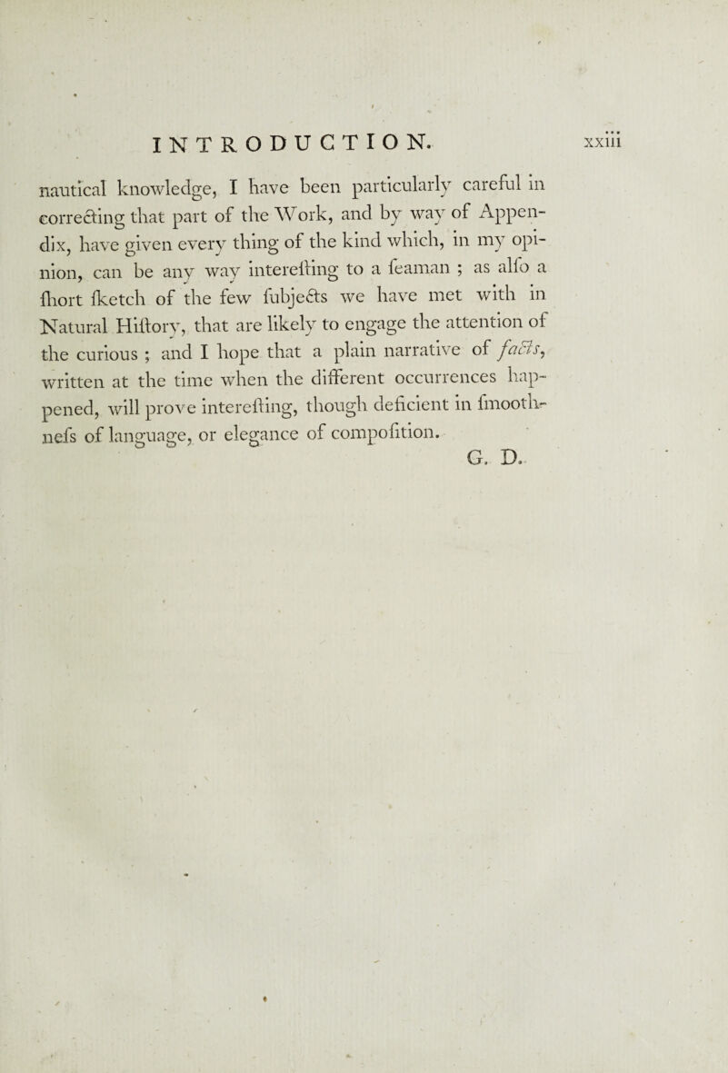 • • • nautical knowledge, I have been particularly careful in correcting that part of the Work, and by way of Appen¬ dix, have given every thing of the kind which, in my opi¬ nion, can be any way mterelfing to a feaman 5 as alio a fhort fketch of the few fubje&s we have met with in Natural Hiftory, that are likely to engage the attention of the curious ; and I hope that a plain narrative of f'acis, written at the time when the different occurrences hap¬ pened, will prove interefting, though deficient in fmooth- nefs of language, or elegance of compofition. G- D.