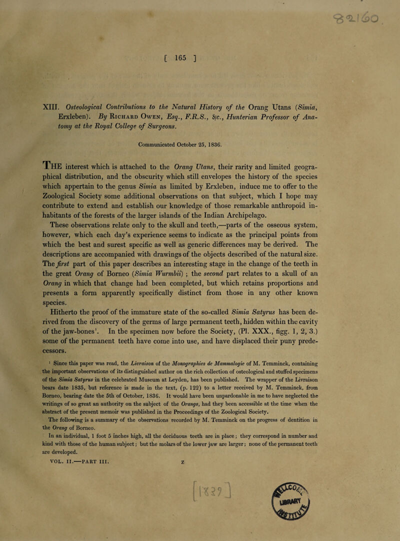 XIII. Osteological Contributions to the Natural History of the Orang Utans (Simia, Erxleben), By Richard Owen, Esq., F.R.S., 8fc., Hunterian Professor of Ana¬ tomy at the Royal College of Surgeons. Communicated October 25, 1836. The interest which is attached to the Orang Utans, their rarity and limited geogra¬ phical distribution, and the obscurity which still envelopes the history of the species which appertain to the genus Simia as limited by Erxleben, induce me to offer to the Zoological Society some additional observations on that subject, which I hope may contribute to extend and establish our knowledge of those remarkable anthropoid in¬ habitants of the forests of the larger islands of the Indian Archipelago. These observations relate only to the skull and teeth,—parts of the osseous system, however, which each day’s experience seems to indicate as the principal points from which the best and surest specific as well as generic differences may be derived. The descriptions are accompanied with drawings of the objects described of the natural size. The^rs^ part of this paper describes an interesting stage in the change of the teeth in the great Orang of Borneo {Simia Wurmbii) ; the second part relates to a skull of an Orang in which that change had been completed, but which retains proportions and presents a form apparently specifically distinct from those in any other known species. Hitherto the proof of the immature state of the so-called Simia Satyrus has been de¬ rived from the discovery of the germs of large permanent teeth, hidden within the cavity of the jaw-bones'. In the specimen now before the Society, (PI. XXX., figg. 1, 2, 3.) some of the permanent teeth have come into use, and have displaced their puny prede¬ cessors. ‘ Since this paper was read, the Livraison of the Monographies de Mammalogie of M. Temminck, containing the important observations of its distinguished author on the rich collection of osteological and stuffed specimens of the Simia Satyrus in the celebrated Museum at Leyden, has been published. The wrapper of the Livraison bears date 1835, but reference is made in the text, (p. 122) to a letter received by M. Temminck, from Borneo, bearing date the 5th of October, 1836. It would have been unpardonable in me to have neglected the writings of so great an authority on the subject of the Orangs, had they been accessible at the time when the abstract of the present memoir was published in the Proceedings of the Zoological Society. The following is a summary of the observations recorded by M. Temminck on the progress of dentition in the Orang of Borneo. In an individual, 1 foot 5 inches high, all the deciduous teeth are in place; they correspond in number and kind with those of the human subject; but the molars of the lower jaw are larger; none of the permanent teeth are developed. VOL. II.-PART III. Z