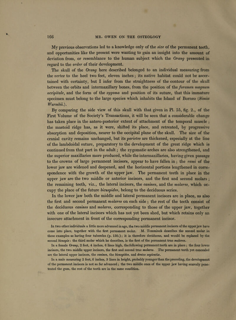 My previous observations led to a knowledge only of the size of the permanent teeth, and opportunities Hke the present were wanting to gain an insight into the amount of deviation from, or resemblance to the human subject which the Orang presented in regard to the order of their development. The skull of the Orang here described belonged to an individual measuring from the vertex to the heel two feet, eleven inches; its native habitat could not be ascer¬ tained with certainty, but I infer from the straightness of the contour of the skull between the orbits and intermaxillary bones, from the position of the foramen magnum occipitale, and the form of the zygoma and position of its suture, that this immature specimen must belong to the large species which inhabits the Island of Borneo {Simia Wurmbii.). By comparing the side view of this skull with that given in PI. 55, fig. 2., of the First Volume of the Society’s Transactions, it will be seen that a considerable change has taken place in the antero-posterior extent of attachment of the temporal muscle ; the mastoid ridge has, as it were, shifted its place, and retreated, by progressive absorption and deposition, nearer to the occipital plane of the skull. The size of the cranial cavity remains unchanged, but its parietes are thickened, especially at the line of the lambdoidal suture, preparatory to the development of the great ridge which is continued from that part in the adult; the zygomatic arches are also strengthened, and the superior maxillaries more produced, while the intermaxillaries, having given passage to the crowns of large permanent incisors, appear to have fallen in; the rami of the lower jaw are widened and deepened, and the horizontal portions lengthened in corre¬ spondence with the growth of the upper jaw. The permanent teeth in place in the upper jaw are the two middle or anterior incisors, and the first and second molars ; the remaining teeth, viz., the lateral incisors, the canines, and the molares, which oc¬ cupy the place of the future hicuspides, belong to the deciduous series. In the lower jaw both the middle and lateral permanent incisors are in place, as also the first and second permanent molares on each side ; the rest of the teeth consist of the deciduous canines and molares, corresponding to those of the upper jaw, together with one of the lateral incisors which has not yet been shed, but which retains only an insecure attachment in front of the corresponding permanent incisor. In two other individuals a little more advanced in age, the two middle permanent incisors of the upper jaw have come into place, together with the first permanent molar. M. Temminck describes the second molar in these examples as having four tubercles (p. 130.) ; it is therefore deciduous, and would be replaced by the second hicuspis : the third molar which he describes, is the first of the permanent true molares. In a female Orang, 2 feet, 4 inches, 6 lines high, the following permanent teeth are in place ; the four lower incisors, the two middle upper incisors, the first and second true molares. The permanent teeth yet concealed are the lateral upper incisors, the canines, the hicuspides, and dentes sapientice. In a male measuring 2 feet, 6 inches, 9 lines in height, probably younger than the preceding, the development of the permanent incisors is not so far advanced ; the two middle ones of the upper jaw having scarcely pene¬ trated the gum, the rest of the teeth are in the same condition.