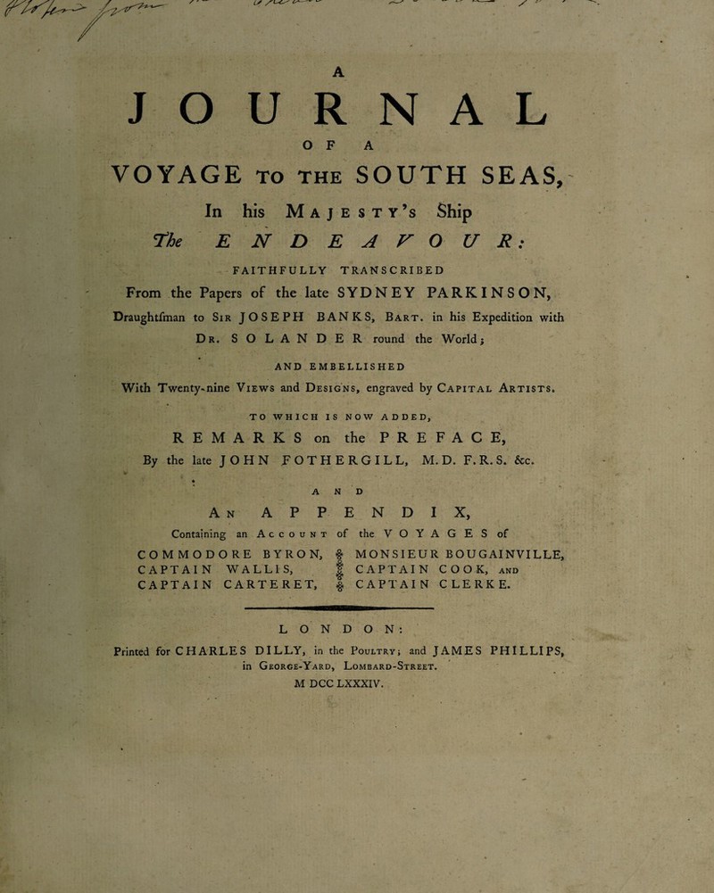 JO U R N A L O F A VOYAGE TO THE SOUTH SEAS, In his M A j E s T Y’s Ship T^he E N D E A V O U R: FAITHFULLY TRANSCRIBED From the Papers of the late SYDNEY PARKINSON, Draughtfman to Sir JOSEPH BANKS, Bart, in his Expedition with Dr. SOLANDER round the World; AND EMBELLISHED With Twenty*nine Views and Designs, engraved by Capital Artists. TO WHICH IS NOW ADDED, REMARKS on the PREFACE, By the late JOHN FOTHERGILL, M. D. F. R. S. &c. AND An app endix. Containing an Account of the VOYAGES of COMMODORE BYRON, ^ MONSIEUR BOUGAINVILLE, CAPTAIN WALLIS, | CAPTAIN COOK, and CAPTAIN CARTERET, % CAPTAIN CLERKE. LONDON:' ■> Printed for CHARLES DILLY, in the Poultry; and JAMES PHILLIPS, in Georce-Yard, Lombard-Street.