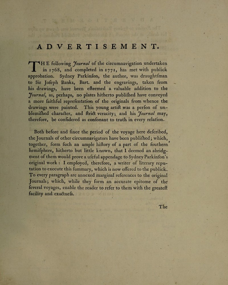 ADVERTI SEMEN T. TH E following Journal of the circumnavigation undertaken in 1768, and completed in 1771, has met with publick approbation. Sydney Parkinfon, the author, was draughtfman to Sir Jofeph Banks, Bart, and the engravings, taken from his drawings, have been efteemed a valuable addition to the Journal^ as, perhaps, no plates hitherto publilhed have conveyed a more faithful reprefentation of the originals from whence the drawings were painted. This young artift was a perfon of un- blemiihed character, and ftridl veracity; and his Journal may, therefore, be confidered as confonant to truth in every relation. Both before and lince the period of the voyage here defcribed, the Journals of other circumnavigators have been publilhed; which, together, form fuch an ample hiftory of a part of the fouthern hemifphere, hitherto but little known, that I deemed an abridg¬ ment of them would prove a ufeful appendage to Sydney Parkinfon’s original work : I employed, therefore, a writer of literary repu¬ tation to execute this fummary, which is now offered to the publick.- To every paragraph are annexed marginal references to the original^ Journals; which, while they form an accurate epitome of the feveral voyages, enable the reader to refer to them with the greateft facility and exadneli. The