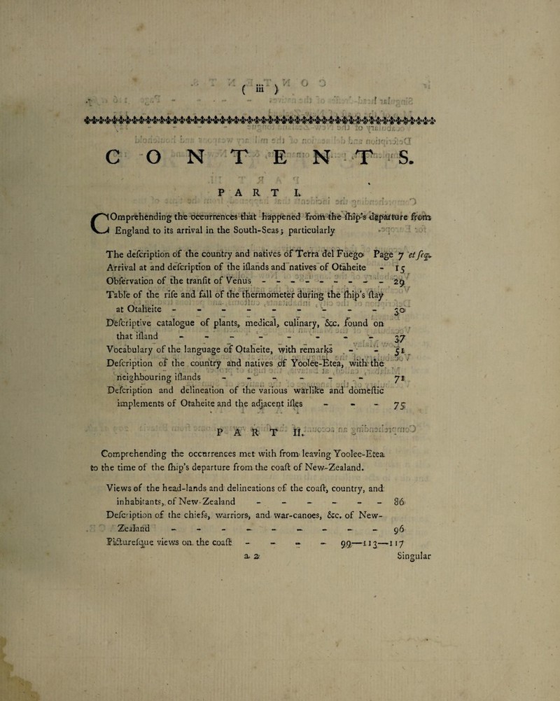 r,-; i' r i . j n- / : I A V At a. >'1J to '^U:i:ns: i noilrrixoO C O - N 'T - ’E '^’ N- PART L ■ ‘ -j: .: :ii 'Dr:i 'fl. ■'• O c Omprehending the tk^carrencfcs'tliat ‘Happened lrotiitHe feip-s (JfepkMre fr&m England to its arrival in the South-Seas j particularly The defcription of the country and natives of Terta' del Fuega Page 7 fe^ Arrival at and defcription of the iilands and^natives'of Otaheite - 15 Obfervation of the tranfit of Venifs - - - - - - Table of the rife and fall of the'^ thermometer during the'fhip’s day _ ■ - ■ di:.'- ,5 ■;ni , . J, ' , . at Otaheite -;^0' Defcriptive catalogue of plants., medical, culinary, 5cc. found bn that iiland - - _ L'- ‘1. . ' Vocabulary of the language of Otaheite, with remarks . ^ Defcription of the country and native's .df Yoolbe-Fte'a, with: the;'' ' ‘neighbouring iflands - ^ ^ ^ ' fg Defcription and delineation of the various w'arlik'e and'dohicdlc implements of Otaheite and the adjacent ifles - “ ~ 7S P A T II. •V ji ...iiQ'j’j'i an i nibnsilnr^rao'') Comprehending the occurrences met with from^ leaving Yoolee-Etea. to the time of the (hip’s departure from the coafl of New-Zealand. Views of the head-lands and delineations of the coad, country, and: inhabitants,., of New-Zealand _ - ^ 86 Defcdption of the chiefs, warriors, and war-canoes, &:c, of New- Zealand - - - - - >A A. - .A ^5 PiifturefiLjue view.s on. the coad - - • _ gg;—ug—.jiy Singular a. 2k