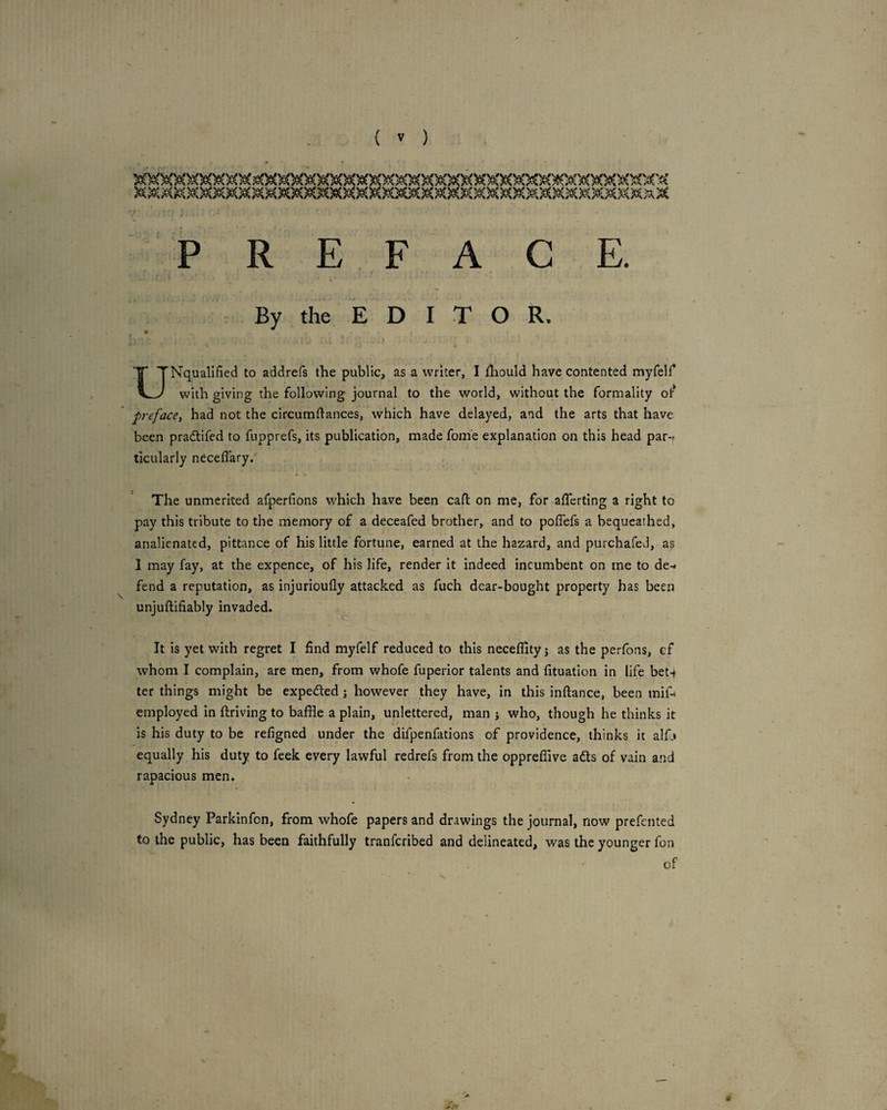 PREFACE. » * By the EDITOR. ' ' I UNquallfied to addrefs the public, as a writer, I iliould have contented myfelf with giving the following journal to the world, without the formality ot^ prefacey had not the circumdances, which have delayed, and the arts that have been pradtifed to fupprefs, its publication, made fome explanation on this head par-f ticularly neceffary. The unmerited afperfions which have been call; on me, for afferting a right to pay this tribute to the memory of a deceafed brother, and to poffefs a bequeathed, analienated, pittance of his little fortune, earned at the hazard, and purchafed, as I may fay, at the expence, of his life, render it indeed incumbent on me to de-* fend a reputation, as injurioufly attacked as fuch dear-bought property has been unjuftifiably invaded. It is yet with regret I find myfelf reduced to this neceflityj as the perfons, cf whom I complain, are men, from whofe fuperior talents and fituation in life bet^ ter things might be expedled j however they have, in this inftance, been mif- employed in ftriving to baffle a plain, unlettered, man j who, though he thinks it is his duty to be refigned under the difpenfations of providence, thinks it alfj equally his duty to feek every lawful redrefs from the oppreffive a6ts of vain and rapacious men. Sydney Parkinfon, from whofe papers and drawings the journal, now prefented to the public, has been faithfully tranferibed and delineated, was the younger fon of 9