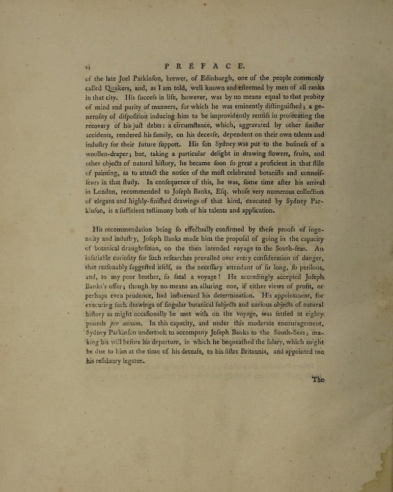 of the late Joel Parkinfon, brewer, of Edinburgh, one of the people commonly called Qj^akers, and, as I am told, well known and efteemed by men of all ranks in that city. His fuccefs in life, however, was by no means equal to that probity of mind and purity of manners, for which he was eminently diftinguilhed ; a ge- nerofity of difpofition inducing him to be improvidently remifs in profecuting the recovery of his juft debts: a circumftance, which, aggravated by other iinifter accidents^ rendered his family, on his deceafe, dependent on their own talents and induftry for their future fupport. His fon Sydney was put to the bufinefs of a woollen-draper j but, taking a particular delight in drawing flowers, fruits, and other objetfts of natural hiftory, he became foon fo great a proficient in that ftile of painting,, as to attract the notice of the moft celebrated botanifts and connoif- feurs in that ftudy. In confequence of this, he was, fome time after his arrival; in London, recommended to Jofeph Banks, Efq. whofe very numerous colle<ftion of elegant and highly-findhed drawings of that kind, executed by Sydney Par- kinfon, is a fufficient teftimony both of his talents and application. His recommendation being fo efFecftually confirmed by thefe proofs of inge- nr.ity and induftry, Jofeph Banks made him the propofal of going in the capacity of botanical draughtfman, on the then intended voyage to the South-feas. An infatiable curiofity for fuch refearches prevailed over every confideration of danger, that reafonably fuggefted itfelf, as the neceflhry attendant of fo long, Yo perilous,, and, to my poor brother,, fo fatal a voyage ! He accordingly accepted Jofeph Banks’s offer; though by no means an alluring one, if either views of profit, or perhaps even prudence, had influenced his determination. His appointment, for executing fuch drawings of Angular botanical fubjecfls and curious-objedis of natural’ hiftory as might occafionally be met with on. the voyage, was fettled at eighty- pounds per annum.. In this capacity,, and under this moderate encouragement, Sydney Parkinfon undertook to accompany Jofeph Banks to the Southr-Seas; ma¬ king his will before his departure, in which he bequeathed the falary, which might be due to him at the time, of his deceafe, to hisfiiler. Britannia, aiid appointed raa his refiduary legatee.. /