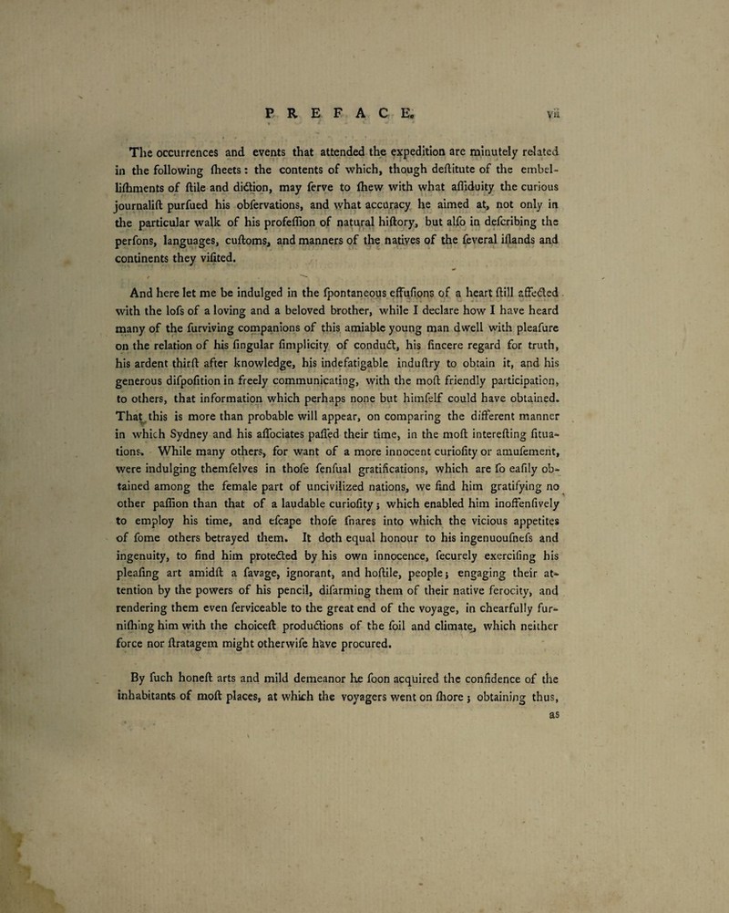 The occurrences and events that attended the expedition are minutely related in the following Iheets; the contents of which, though deflitute of the embel- lilhments of ftile and didion, may ferve to Ihew with what afliduity the curious journalift purfued his obfervations, and what accuracy he aimed at, not only in the particular walk of his profeflion of natural hiftory, but alfo in defcribing the perfons, languages, cudoms, and manners of the natives of the feveral idands and continents they vifited. f And here let me be indulged in the fpontaneous efFufi.ons of a heart ftill affeded with the lofs of a loving and a beloved brother, while I declare how I have heard many of the furviving companions of this amiable young man dwell with pleafure on the relation of his lingular limplicity of condud, his lincere regard for truth, his ardent third after knowledge, his indefatigable indudry to obtain it, and his generous difpodtionin freely communicating, with the mod friendly participation, to others, that information which perhaps none but himfelf could have obtained. Tha^this is more than probable will appear, on comparing the different manner in which Sydney and his alTociates paded their time, in the mod intereding fitua^ tions. While many others, for want of a more innocent curiodty or amufement, were indulging thcmfelves in thofe fenfual gratifications, which are fo eafily ob¬ tained among the female part of uncivilized nations, we find him gratifying no other paffion than that of a laudable curiodty j which enabled him inolfenfively to employ his time, and efcape thofe fnares into which the vicious appetites ' of fome others betrayed them. It doth equal honour to his ingenuoufnefs and ingenuity, to find him protedled by his own innocence, fecurely exercifing his pleafing art amidd a favage, ignorant, and hodile, people j engaging their at¬ tention by the powers of his pencil, difarming them of their native ferocity, and rendering them even ferviceable to the great end of the voyage, in chearfully fur- nilhing him with the choiced: produdions of the foil and climate, which neither force nor dratagem might otherwife have procured. By fuch honed arts and mild demeanor he foon acquired the confidence of the inhabitants of mod places, at whkh the voyagers went on Ihore 5 obtaining thus, as