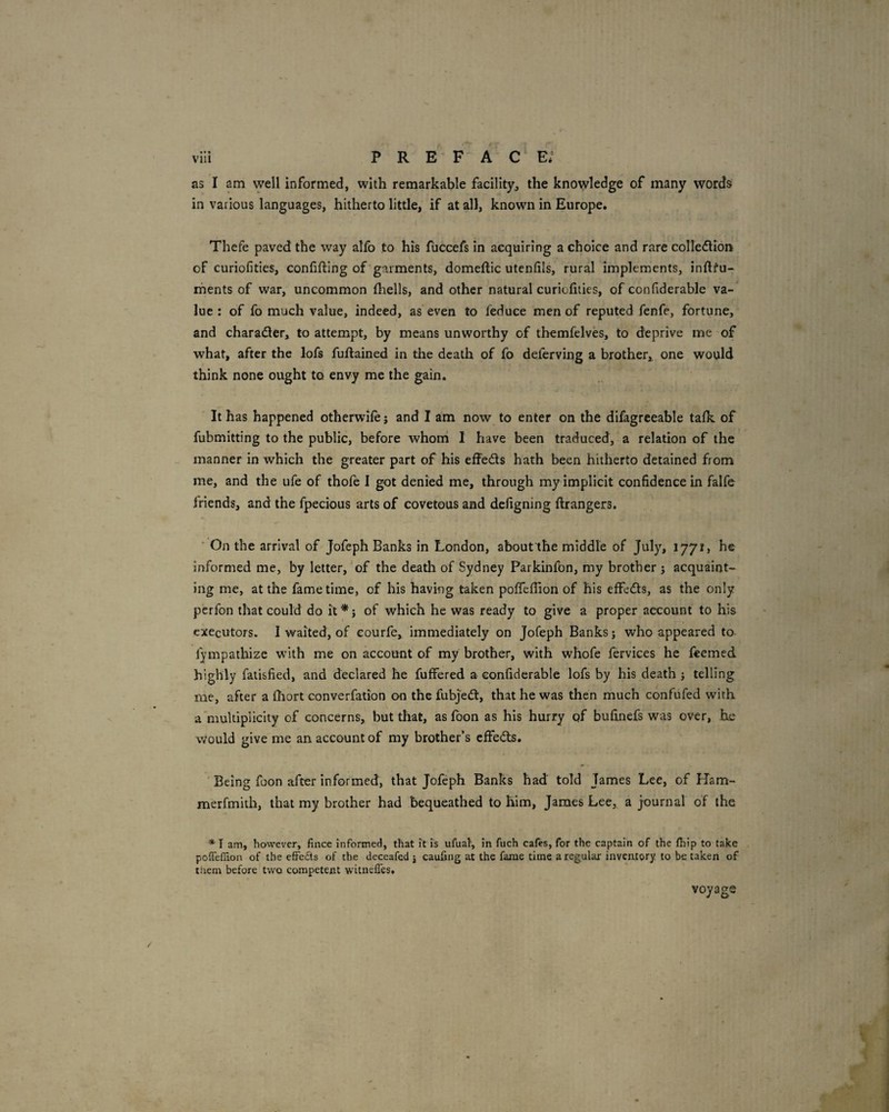 as I am well informed, with remarkable facility, the knowledge of many words in various languages, hitherto little, if at all, known in Europe. Thefe paved the way alfo to his fuccefs in acquiring a choice and rare colle<5lion of curiofities, confiding of'garments, domedic utenfils, rural implements, indfu- rhents of war, uncommon diells, and other natural curiofities, of confderable va¬ lue : of fo much value, indeed, as even to feduce men of reputed fenfe, fortune, and charader, to attempt, by means unworthy of themfelves, to deprive me of what, after the lofs fudained in the death of fo deferving a brother, one would think none ought to envy me the gain. It has happened otherwile j and I am now to enter on the difagreeable talk of fubmitting to the public, before whom I have been traduced, a relation of the manner in which the greater part of his effeds hath been hitherto detained from me, and the ufe of thole I got denied me, through my implicit confidence in falfe Iriends, and the fpecious arts of covetous and defigning drangers. ' On the arrival of Jofeph Banks in London, about'the middle of July, 1771, he informed me, by letter, of the death of Sydney Parkinfon, my brother j acquaint¬ ing me, at the fame time, of his having taken poflefiion of his effeds, as the only perfon that could do it * j of which he was ready to give a proper account to his executors. 1 waited, of courfe, immediately on Jofeph Banks j who appeared to fympathizc with me on account of my brother, with whofe fervices he feemed highly fatisfied, and declared he differed a confiderable lofs by his death j telling me, after a diort converfation on the fubjed, that he was then much confufed with a multiplicity of concerns, but that, as fbon as his hurry of bufinefs was over, he would give me an account of my brother’s effeds. Being foon after informed, that Jofeph Banks had told James Lee, of Ham- merfmith, that my brother had bequeathed to him, James Lee, a journal of the * I am, however, fince informed, that it is ufual, in fuch cafes, for the captain of the fhip to take poiTefiion of the effeiSts of the deceafed j caufing at the fame time a regular inventory to be. taken of tliem before two competent witnelTes. voyage