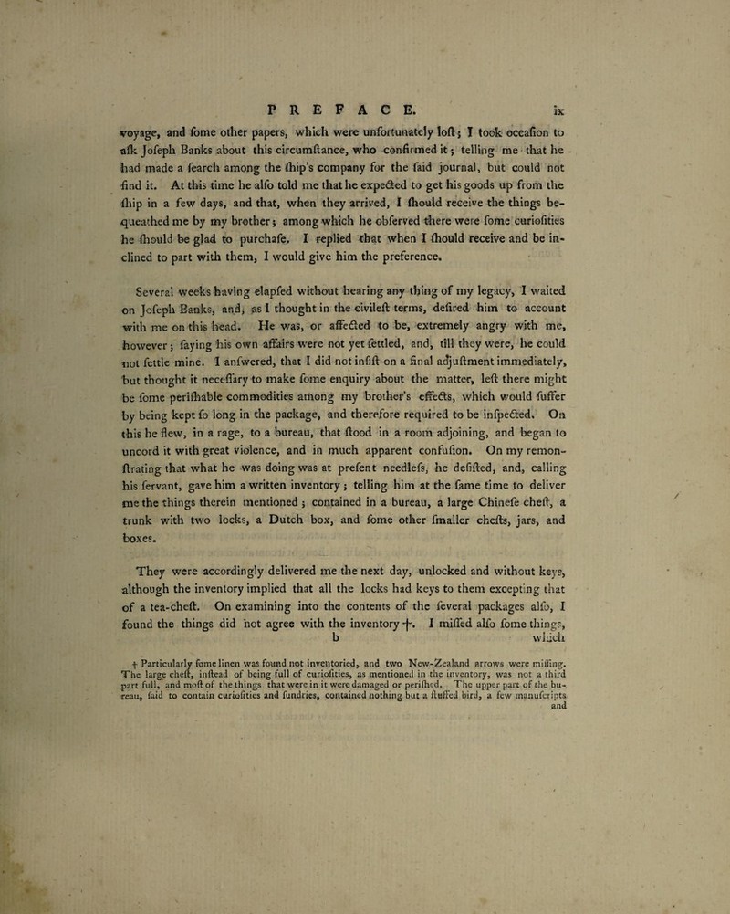 voyage, and fome other papers, which were unfortunately loftj I took oceafion to afk Jofeph Banks about this circumftance, who confirmed it; telling me ■ that he had made a fearch among the (hip’s company for the faid journal, but could not find it. At this time he alfo told me that he expedled to get his goods up from the fliip in a few days, and that, when they arrived, I (hould receive the things be¬ queathed me by my brother; among which he obferved there were fome curiofities he fhould be glad to purchafe. I replied that when I (hould receive and be in¬ clined to part with them, I would give him the preference. Several weekshaving elapfed without hearing any thing of my legacy, I waited on Jofeph Banks, andi as 1 thought in the civilefi; terms, defired him to account with me on this head. He was, or affefted to be, extremely angry with me, however; faying his own affairs were not yet fcttled, and, till they were, he could not fettle mine. I anfwered, that I did not infill on a final adjuftment immediately, hut thought it neceflary to make fome enquiry about the matter, left there might be fome perifhable commodities among my brother’s effeds, which would fuffer by being kept fo long in the package, and therefore required to be infpedled. On this he flew, in a rage, to a bureau, that flood In a room adjoining, and began to uncord it with great violence, and in much apparent confufion. On my remon- ftrating that what he was doing was at prefent needlefs, he defifted, and, calling his fervant, gave him a written inventory ; telling him at the fame time to deliver me the things therein mentioned j contained in a bureau, a large Chinefe cheft, a trunk with two locks, a Dutch box, and fome other fmaller chefts, jars, and boxes. They were accordingly delivered me the next day, unlocked and without keys, although the inventory implied that all the locks had keys to them excepting that of a tea-cheft. On examining into the contents of the feveral packages alfo, I found the things did hot agree with the inventory -f-. I mifled alfo fome things, b - which f Particularly fome linen was found not inventoried, and two New-Zealand arrows were milling. The large cheft, inftead of being full of curiofities, as mentioned in the inventory, was not a third part full, andmoftof the things that were in it were damaged or periftied. The upper part of the bu-. reau, fold to contain curiofities and fundries, contained nothing but a fluffed bird, a few manuferipts and