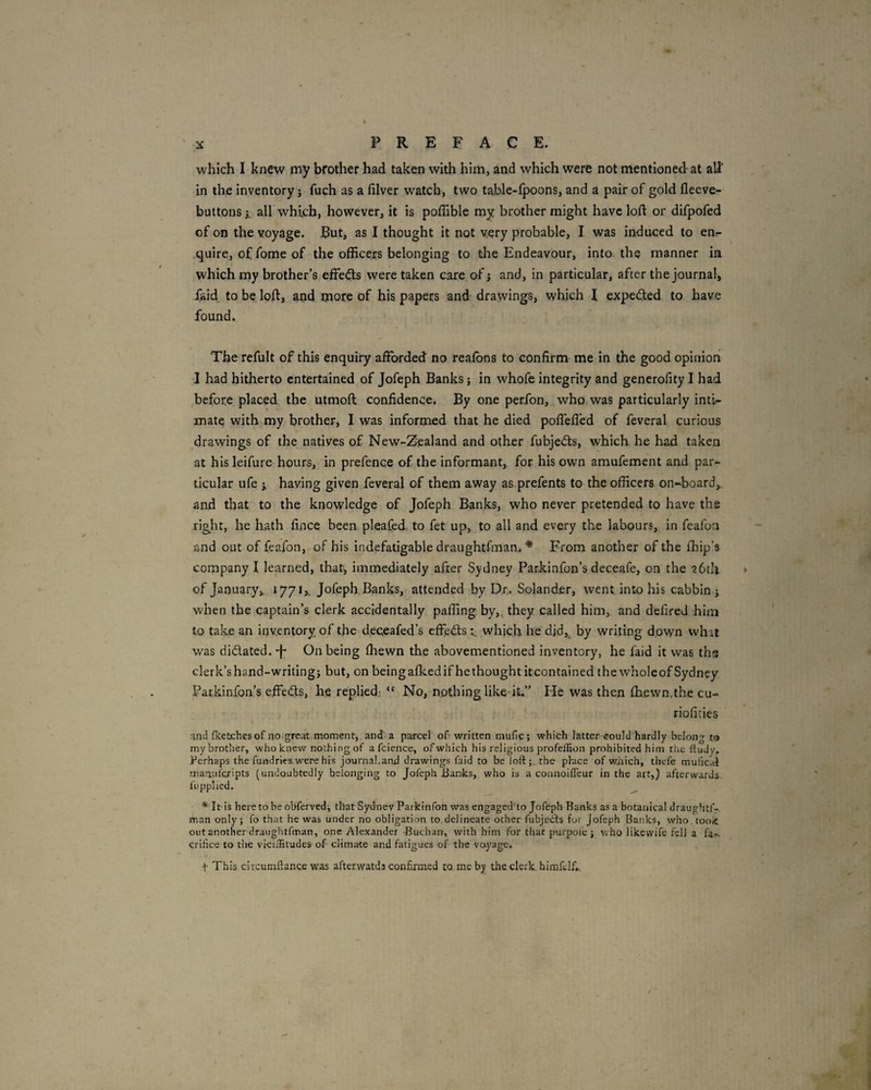 which I knew my brother had taken with him, and which were not mentioned at all’ in the inventory; fuch as a filver watch, two table-lpoons, and a pair of gold fleeve- buttonsi all which, however, it is poffible my brother might have loft or difpofed of on the voyage. But, as I thought it not very probable, I was induced to enr- quire, of fome of the officers belonging to the Endeavour, into the manner in which my brother’s effieds were taken care of j and, in particular, after the journal, faid to be loft, and more of his papers and drawings, which I expected to have found. The refult of this enquiry afforded no reafbns to confirm me in the good opinion 1 had hitherto entertained of Jofeph Banks j in whofe integrity and generofity I had before placed the utmoft confidence. By one perfon, who was particularly inti¬ mate with my brother, I was informed that he died pofleft'ed of feveral curious drawings of the natives of New-Z.ealand and other fubjed:s, which he had taken at his leifure hours, in prefence of the informant, for his own amufement and par¬ ticular ufe j. having given feveral of them away as prefents to the officers on-board,, and that to the knowledge of Jofeph Banks, who never pretended to have the right, he hath fince been pleafed, to fet up, to all and every the labours, in feafon and out of feafon, of his indefatigable draughtfman. * From another of the fhip’s company I learned, that, immediately after Sydney Parkinfon’s deceafe, on the abtli of January,. 1771,, Jofeph Banks, attended by Dr,. Solander, went into his cabbln ; when the captain’s clerk accidentally paffing by,, they called him, and defired him to take an inventory of the deqeafed’s efFed:s t which he did, by writing down what was didated. •f* On being ftiewn the abovementioned inventory, he faid it was ths clerk’s hand-writing} but, on beingafkedif hethoughtitcontained the wholeof Sydney Farkinfon’s effeds, he replied,- “ No, nothing like-it.” He was then fhewn.thecu- riofities and (ketches of no.great moment, and a parcel' of written mufig ; which latter could hardly belong to my brother, who knew nothing of a fcience, of which his religious profeffion prohibited him the (tudy. Perhaps the fundries were his journal,and drawings faid to be loft;, the phace of v/jaich, thefe mulic.ft maauferipts (undoubtedly belonging to Jofeph Banks, who is a connoifleur in the art,) afterwards, fiippiicd. * It-is hereto he obferved; that Syd-nev Parkinfon was engaged'to Jofeph Banks as a botanical draughtf-. man only; fo that he was under no obligation to delineate otherTubjedls for Jofeph Banks, who. tooiC out another draughtfman, one Alexander Buchan, with him for that purpol'e} who likewife fell a fa*, qrihee to tlie viciiTitudes of climate and fatigues of the voyage. t This ciycumftance was afterwatd3 confirmed to me by the clerk, hiraklf..