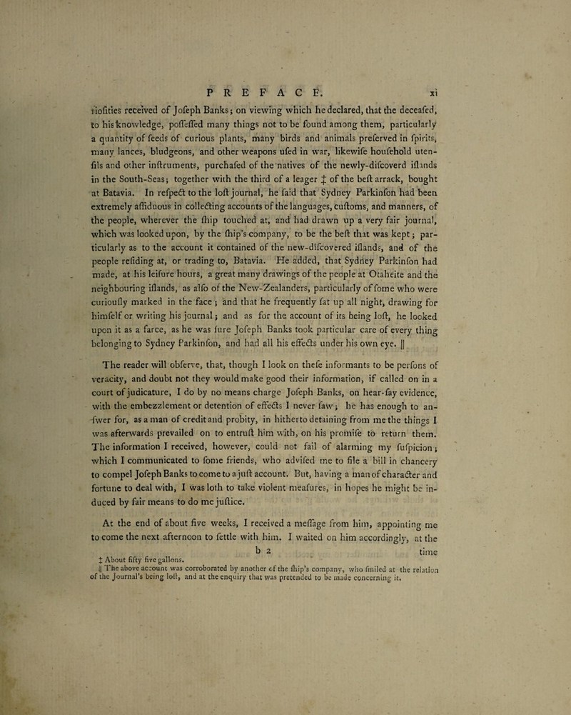 tioiities received of Jofeph Banks; on viewing which he declared, that the deceafed, to hisknowledge, poffeffed many things not to be found among them, particularly a quantity of feeds of curious plants, rhany birds and animals preferved in fpirits, many lances, bludgeons, and other weapons ufed in war, likewife houfehold uten- fils and other inftruments, purchafed of the’natives of the newly-difcoverd idands in the South-Seas; together with the third of a leager of the bed: arrack, bought at Batavia. In refpeft to the loft journal,' he faid that Sydney Parkinfon had been extremely affiduous in colledting accounts of the languages, cuftoms, and manners, of the people, wherever the ftiip touched at, and had drawn up a very fair journal, which was looked upon, by the ftiip’s company, to be the beft that was kept; par¬ ticularly as to the account it contained of the new-difcovered iflands, and of the people refiding at, or trading to, Batavia. He added, that Sydney Parkinfon had made, at his leifure hours, a great many drawings of the people at Otaheite and the neighbouring iflands, as alfo of the New-Zealanders, particularly of fome who were curioufly marked in the face ; and that he frequently fat up all night, drawing for himfelf or writing his journal; and as for the account of its being loft, he looked upon it as a farce, as he was hire Jofeph Banks took particular care of every thing belonging to Sydney Parkinfon, and had all his eftedts under his own eye. || The reader will obferve, that, though I look on thefe informants to be perfons of veracity, and doubt not they would make good their information, if called on in a court of judicature, I do by no means charge Jofeph Banks, on hear-fay evidence, with the embezzlement or detention of effedts I never faw; he has enoueh to an- -fwer for, as a man of credit and probity, in hitherto detaining from me the things I was afterwards prevailed on to entruft him with, on his promife to return them. The information I received, however, could not fail of alarming my fufpicion; which I communicated to fome friends, who advifcd me to file a bill in chancery to compel Jofeph Banks to come to a juft account. But, having a man of character and fortune to deal with, I was loth to take violent meafures, in hopes he might be in¬ duced by fair means to do me juftice. At the end of about five weeks, I received a meftage from him, appointing me to come the next afternoon to fettle with him. I waited on him accordingly, at the h 2 ^ time X About fifty five gallons. ^1 The above account was corroborated by another cf the fliip’s company, who fmiled at the relation of the Journal’s being lolt, and at the enquiry that was pretended to be made concerning it, \