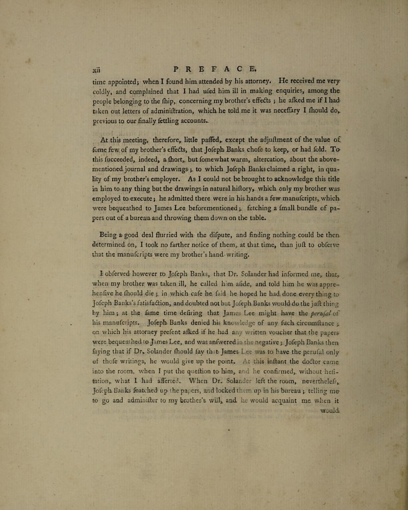 time appointed j when I found him attended by his attorney. He received me very coldly, and complained that I had ufed him ill in making enquiries, among the people belonging to the (hip,- concerning my brother’s effects j he alked me if I had taken out letters of adminiftration, which, he told me it was neceflary I fliould do,, previous to our finally fettling accounts.. I At this meeting, therefore,, little palled,, except the adjuflment of the value of fume few of my brother’s effects, that Jofeph Banks chofe to keep, or had fold. To this fucceeded, indeed, afhort„ but fomewhat warm, altercation, about the above- mentioned journal and drawings J, to which Jofeph Banks claimed a right, in qua¬ lity of my brother’s employer. As I could not be brought to acknowledge this title in him to any thing but the drawings in natural hiflory, which only my brother was employed to execute j he admitted there were in his hands a few manuferipts, which were bequeathed to James Lee beforementionedfetching a fmall bundle of pa¬ pers out of a bureau and throwing them down on the table. Being a good deal flurried with the difpute, and finding nothing.could be then determined-on, I took no farther notice of them, at that time, than juft to obferve that the manuferipts were my brother’s hand-writing. I obferved however to Jpfeph Banks, that Dr. Solander had informed me, that, when my brother was taken ill, he called him afide, and told him he was appre- henfive he fliould die j, in which cafe he. faid he hoped he had. done everything to Jofeph Banks’s fatisfaeftion, and doubted not but Jofeph. Banks would,do the juft thing by him j at the fame time defiring that James Lee might have the periijal of his manuferipts. Jofeph Banks denied his knowledge of any fuch circumftance ; on which his attorney prefent alked if he had any written voucher that the papers were bequeathed to James Lee, and was anfweredin the negative j. Jofeph Banks then faying that if Dr* Solander fliould fay that James Lee was to have the perufal only of thefe writings, he would give up the point* At this inftant the dodor came into the room, when I put the queftion to him,, and he confirmed, without heli- tation, what I had afterted.. When Dr.. Solander left the room, nevertheleft, Jofeph. Banks foatched up the papers, and locked them up in his bureau j telling me- to go and adminifler to my brother’s will,, and he would acquaint m.e w.hen it would J