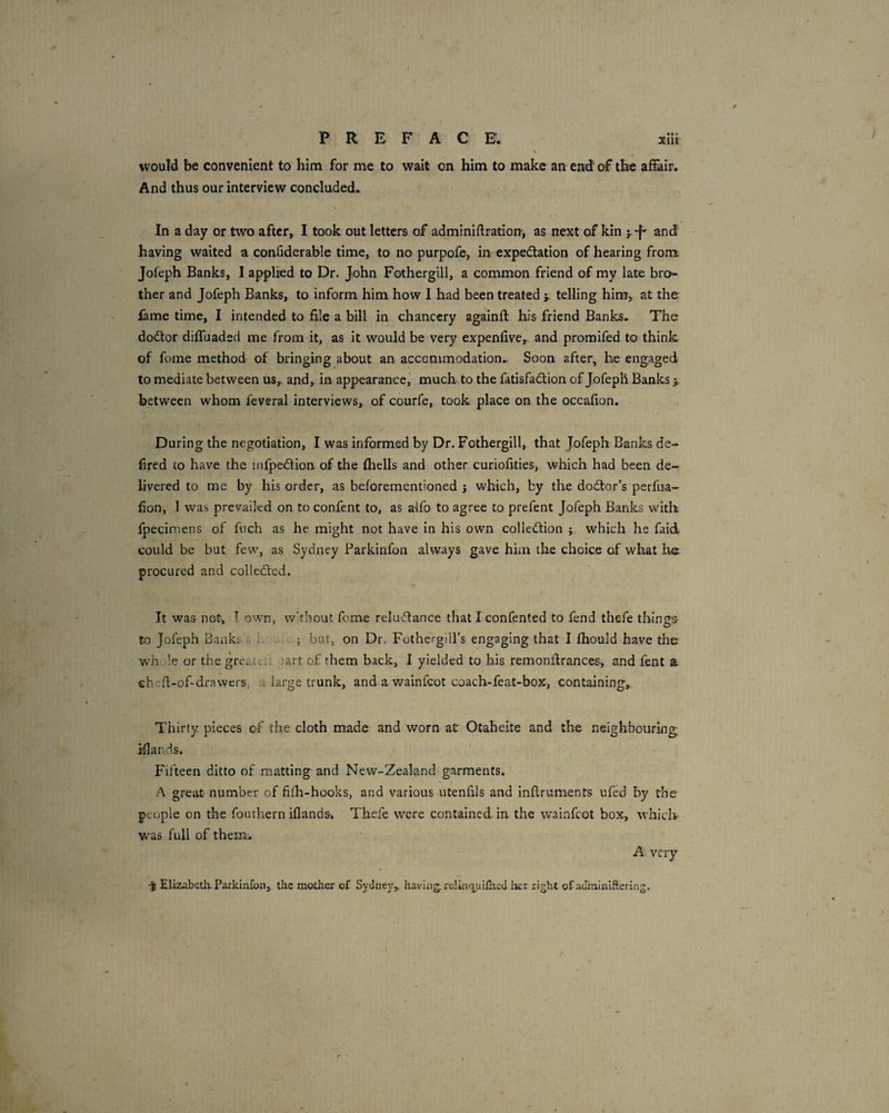 PREFACE. xlil would be convenient to him for me to wait on him to make an end of the affair. And thus our interview concluded. In a day or two after, I took out letters of adminidration, as next of kin j and having waited a condderable time, to no purpofe, in expectation of hearing from Jofeph Banks, I applied to Dr. John Fotherglll, a common friend of my late bro¬ ther and Jofeph Banks, to inform him how I had been treated j. telling him, at the fame time, I intended to file a bill in chancery againfl his friend Banks. The doctor diffuaded me from it, as it would be very expenfive, and promifed to think of fome method of bringing about an accommodation.. Soon after, he engaged to mediate between us^ and, in appearance, much to the fatisfaCtion of Jofeph Banks 5. between whom feveral interviews, of courfe, took place on the occafion. During the negotiation, I was informed by Dr. Fothergill, that Jofeph Banks de- f red to have the infpeCtion of the fhells and other curiofities, which had been de¬ livered to me by his order, as beforementioned j which, by the doctor’s perfua- fion, I was prevailed on to confent to, as alfo to agree to prefent Jofeph Banks with fpecimens of fuch as he might not have in his own collection ; which he faid could be but few, as Sydney Parkinfon always gave him the choice of what he. procured and collected. It was not, T own, w’thout feme reluCtance that I confented to fend thefe things to Jofeph Banks s h .. ; but, on Dr. Fothergill’s engaging that I (hould have the v/hole or the greatci:. ;art of them back, I yielded to his remonfirances, and fent a ehefi-of-drawers, u large trunk, and a v/ainfeot coach-feat-box, containing. Thirty pieces of the cloth made and worn at Otaheite and the neighbouring; ifiands. Fifteen ditto of matting and New-Zealand'garments. f\ great number of fiih-hooks, and various utenfils and Inftruments ufed by the people on the fouthern iflands* Thefe were contained in the wainfeot box, whick was full of them. A. very -35 Elizabeth. Parkinfon, the mother of Sydney, having. rdinqjaiCxed Iier right of adminlftering.