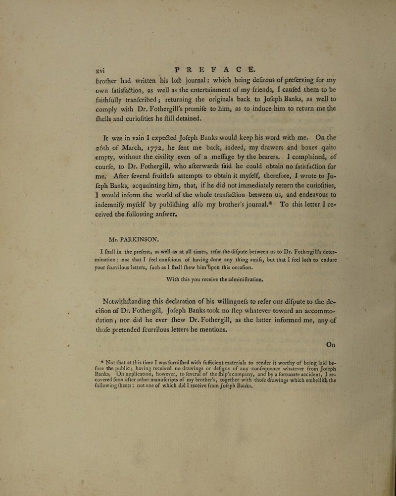 Kvi PREFACE. brother had written his loft journal: which being defirous of preferving for my own fatisfadlion, as well as the entertainment of my friends, I caufed them to be faithfully tranfcribed ; returning the originals back to Jofeph Banks, as well to comply with Dr. Fothergill’s promife to him, as to -induce him to return me the fhells and curiofities he ftill detained. It was in vain I expetfted Jofeph Banks would keep his w'ord with me. On the 26th of March, 1772, he fent me back, indeed, my drawers and boxes quite empty, without the civility even of a meflage by the bearers. I complained, of courfe, to Dr. Fothergill, who afterwards faid he could obtain no fatisfadlion for me. After feveral fruitlefs attempts to obtain it myfelf, therefore, I wrote to Jo¬ feph Banks, acquainting him, that, if he did not immediately return the curiofities, I would inform the world of the whole tranfadion between us, and endeavour to indemnify myfelf by publiftiing alfo my brother’s journal.* To this letter 1 re¬ ceived the following anfwer. Mr. PARKINSON. I {hall in the prefent, as well as at all times, refer the difpute between us to Dr. Fothergill’s deter¬ mination : not that I feel confeious of having done any thing amifs, but that I feel loth to endure your fcurrilous letters, fuch as I fhall fhew him^pon this occafion. With this you receive the adminiftration. Notwithftanding this declaration of his willingnefs to refer our difpute to the de- cifton of Dr. Fothergill, Jofeph Banks took no ftep whatever toward an accommo¬ dation ; nor did he ever fhew Dr. Fothergill, as the latter informed me, any of thofe pretended fcurrilous letters he mentions. / On * Not that at this time I was furnifhed with fufficient materials to render it worthy of being laid be¬ fore the public ; having received no drawings or defigns of any confequence whatever from Jofeph Banks. On application, however, to feveral of the (hip’s company, and by a fortunate accident, I re¬ covered foon after other manuferipts of my brother’s, together with thofe drawings which embellifh the following (heeta: not one of which did I receive from Jofeph Banks.