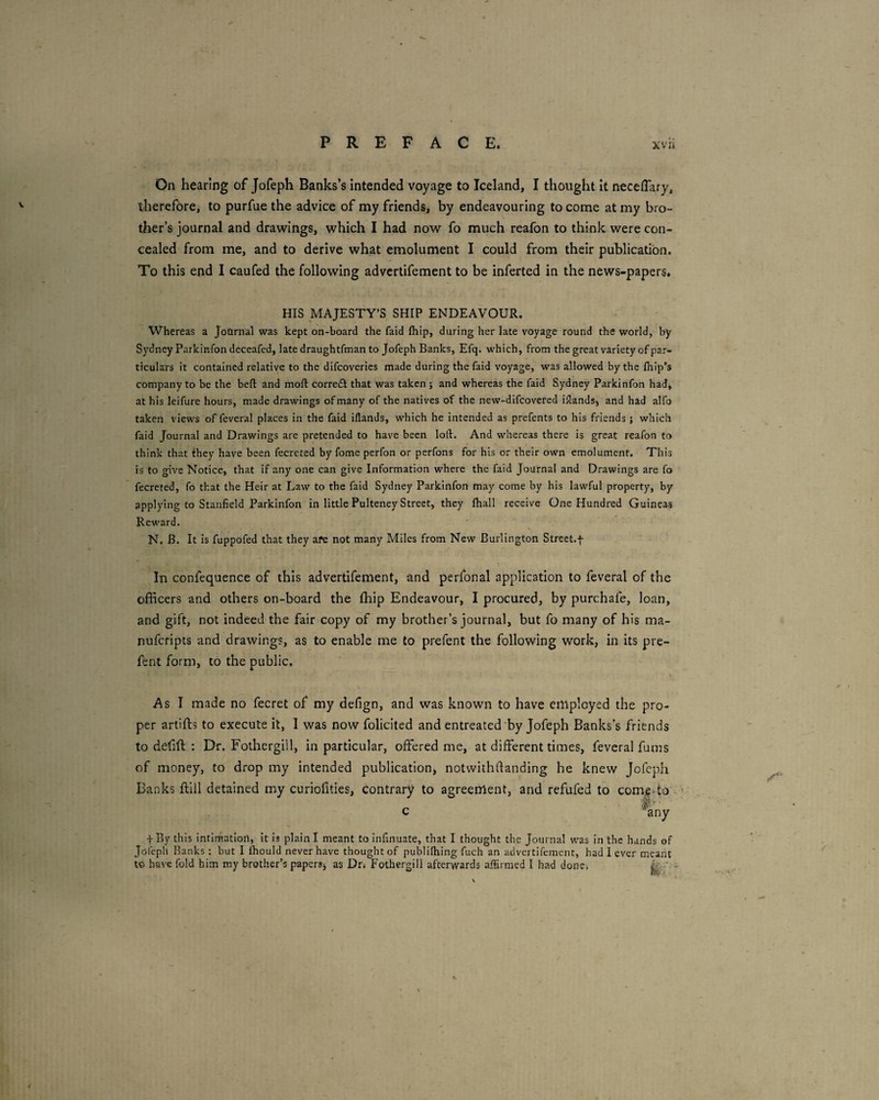 On hearing of Jofeph Banks’s intended voyage to Iceland, I thought it necelTary, therefore, to purfue the advice of my friends, by endeavouring to come at my bro¬ ther’s journal and drawings, which I had now fo much reafon to think were con¬ cealed from me, and to derive what emolument I could from their publication. To this end I caufed the following advertifement to be inferted in the news-papers. HIS MAJESTY’S SHIP ENDEAVOUR. Whereas a JoQrnal was kept on-board the faid fliip, during her late voyage round the world, by Sydney Parkinfondeceafed, late draughtfman to Jofeph Banks, Efq. which, from the great variety of par¬ ticulars it contained relative to the difcoveries made during the faid voyage, was allowed by the fhip's company to be the beft and moft corredi that was taken ; and whereas the faid Sydney Parkinfon had, at his leifure hours, made drawings of many of the natives of the new-difcovered inlands, and had alfo taken views of feveral places in the faid iflands, which he intended as prefents to his friends ; which faid Journal and Drawings are pretended to have been loft. And whereas there is great reafon to think that they have been fecreted by fome perfon or perfons for his or their own emolument. This is to gwe Notice, that if any one can give Information where the faid Journal and Drawings are fo fecreted, fo that the Heir at Law to the faid Sydney Parkinfon may come by his lawful property, by applying to Stanfield Parkinfon in little Pulteney Street, they fhall receive One Hundred Guineas Reward. N. B. It is fuppofed that they afe not many Miles from New Burlington Street.f In confequence of this advertifement, and perfonal application to feveral of the officers and others on-board the ffiip Endeavour, I procured, by purchafe, loan, and gift, not indeed the fair copy of my brother’s journal, but fo many of his ma- nufcripts and drawings, as to enable me to prefent the following work, in its pre- fent form, to the public. As I made no fecret of my defign, and was known to have employed the pro¬ per artifts to execute it, 1 was now folicited and entreated by Jofeph Banks’s friends to defift : Dr. Fothergill, in particular, offered me, at different times, feveral fums of money, to drop my intended publication, notwithflanding he knew Jofeph Banks flill detained my curiofities, contrary to agreement, and refufed to come»to ^' f By this intIrRation, it Is plain I meant to infinuate, that I thought the Journal was In the hands of Jofeph Banks : but I fhould never have thought of publilhing fuch an advertifement, had I ever meant