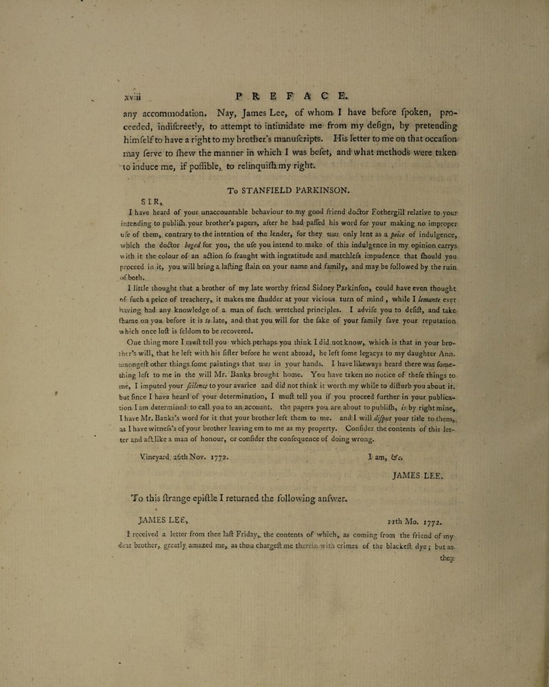 XV :U any accommodation. Nay, James Lee,, of whom. I have before fpoken, pro¬ ceeded, indifcreet^y, to attempt to intimidate me* from my defign, by pretending himfelf to have a right to my brother’s manufcripts. His letter to me on that occafion< may ferve to flievv the manner in which I was befet, and what methods were taken “to induce me, if poffible, to relinquiflxmy right. To STANFIELD PARKINSON. SIR, I have heard of your unaccountable behaviour to my good fiiend doiSIor Fothergill relative to your intending to pubiifli.your brother’s papers, after he had pafTed his word for your making no improper ufe of them, contrary to the intention of the lender, for they vjm, only lent as a peice of indulgence, which the do£tor beged for you, the ufe you intend to make of this indulgence in my opinion carrys- with it the colour of an adion fo fraught with ingratitude and matchlefs impudence that fhould you proceed in it, you will bring a lafting ftain. on your name and family, and may be followed by the ruin of both. I little thought that a brother of my late worthy friend Sidney Parkjnfon, could have even thought of fuch a peice of treachery, it makes me fhudder at your vicious turn of mind , while I lemante ever having had any knowledge of a man of fuch wretched principles. I advife you to defift, and take fhame on you before it is ts late, and. that you will for the fake of your family fave your reputation which once loft is feldom to be recovered. One thing more I mail tell you* which perhaps-you think I did.not know,, which is that in your bro¬ ther’s will,, that he left with his filler before he went abroad, he left fome legacys to my daughter Ann. umongeft'other things.fomc paintings that was in 5'our hands. I have likeways heard there was fome- fchlng left to me in the v/ill Mr. Banks brought home. You have taken no notice of thefe things to me, I Imputed your fcilence to your avarice and did not think it worth my while to difturb you about it. but fince I have heard of your determination, I mull tell you if you proceed further in your publica¬ tion I am determined to call you to an account, the papers you are about to publllh, is by right mine, 1 have Mr. Banks’s word for it that your brother left them to me. and I will difput your title to them,, as I have witnefs’s of your brother leaving em to me as my property. Confider, the. contents of this let¬ ter and afllike a man of honour, or confider the confequence of doing wrong. Vineyard. 26th Nov. 1772. ^ I am, {s’.. JAMES LEE. To this ftrange epiftle I returned the following anfwer, * JAMES LEE,. i-ith Mo. 1772. I received a letter from thee laft Friday,, the contents of which, as coming from the friend of my dear brother,, greatly, amazed me, as thou chargeftme tlicrein with crimes of the bUckeft. dye j but as- they;