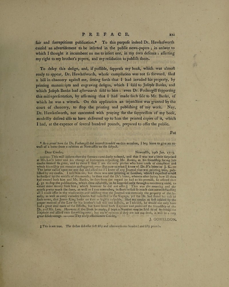 fair and furreptitlous publication.* To this purpofe indeed Dr. Hawkefworth caufed an advertifement to be inferted in the public news-papers j in anfwer to which I thought it incumbent on me to infert one, in tny own defence > aflerting my right to my brother’s papers,, and my refolution to publilh them. To delay this defign, and, if poffibte, fupprefs my book, which was almoft ready to appear. Dr. Hawkefworth, whofe compilation was not fo forward, filed a bill in chancery againfi; me, fetting forth that I had invaded his property, by printing manuicripts and engraving deligns, which I fold to Jofeph Banks, and which Jofeph Banks had afterwards fold to him : even Dr. Fothergill fupporting this mifreprefentation, by affirming that I had made fuch fale to Mr. Banks, of which he was a witnefs. On this application an injundlioh was granted by the court of chancery, to flop the printing and publifhing of my work. Nay, Dr. Hawkefworth, not contented with praying for the fuppreffion of my book, modeftly defired alfo to have delivered up to him the printed copies of it, which 1 had, at the expence of feveral hundred pounds, prepared to offer the public. Put * As a proof how far Dr. Fothergill did interefl hirnfelf on this occallon, I beg leave to give air ex- trafl of a letter from a relation at Newcaftle on the fubjedt. Dear Coufin, Newcaftle, 29th Jan. 177'5. -^- This will inform thee thy favours came duely to hand, and that I was not a little furprized at Mr. Lee’s letter and his change of fentiments rcfpecling Mr. Banks, as his friendthip for my late coufin feemed fo great, and by thine I find I am the only perfon who have caufe of complaint and whofe friendihip yet remains .unftaggered,-But now to what I know of Dr. F’s letter to J. K. — The latter called upon me one day and allied me if I knew of any Journal that was printing here, pub- liflied by my coufin. I told him no; but there was one printing at London, which 1 expeiSfed v/rmld befinifbed by the middle of this month ; he then read the Dr’s letter, wherein after faying how ill thou had treated both him and Mr. Banks, he fays from the regard he had to his promife, he offered thee 50 to flop the publication, which thou refufedii, as he fuppofed only through a mercenary view, to extort more money from him ; which however he did not offer. || This was the meaning and the words pretty much the fame, as v/ell as I can remember, in Ihort he (aid fo much that notwithfianding all I could offer in thy vindication and infilling that the Journal was certainly the property of the fa¬ mily, as well as every curiofity Coufin had coMcfled in the Voyage, yet the Dr. had llated hb cafe in fuch terms, that James King looks on thee as highly culpable. Had my coufin at firll infilled by the proper method of the Law for his brother’s lall will and Llfecls, as 1 advifed, he would not only have had a great deal more of the Effedls, but have fiived both Expcnce and preferved the friendihip of the Di. and Mr. Lee. Hfowever if the Book be ready, I fwpe a Number may be fold fo aS to defray, the P.xpence and afford thee fomerhing over; but am of opfinioa If they are not out foon, i: will be a very great difadvaruage. —'.Thy truly affedliouate Coufin, J. GOxMELDON, « 5 This is not true. The doSlor didolTcr firll fifty and afterwards one hundred and fifty pounds. .•r*,