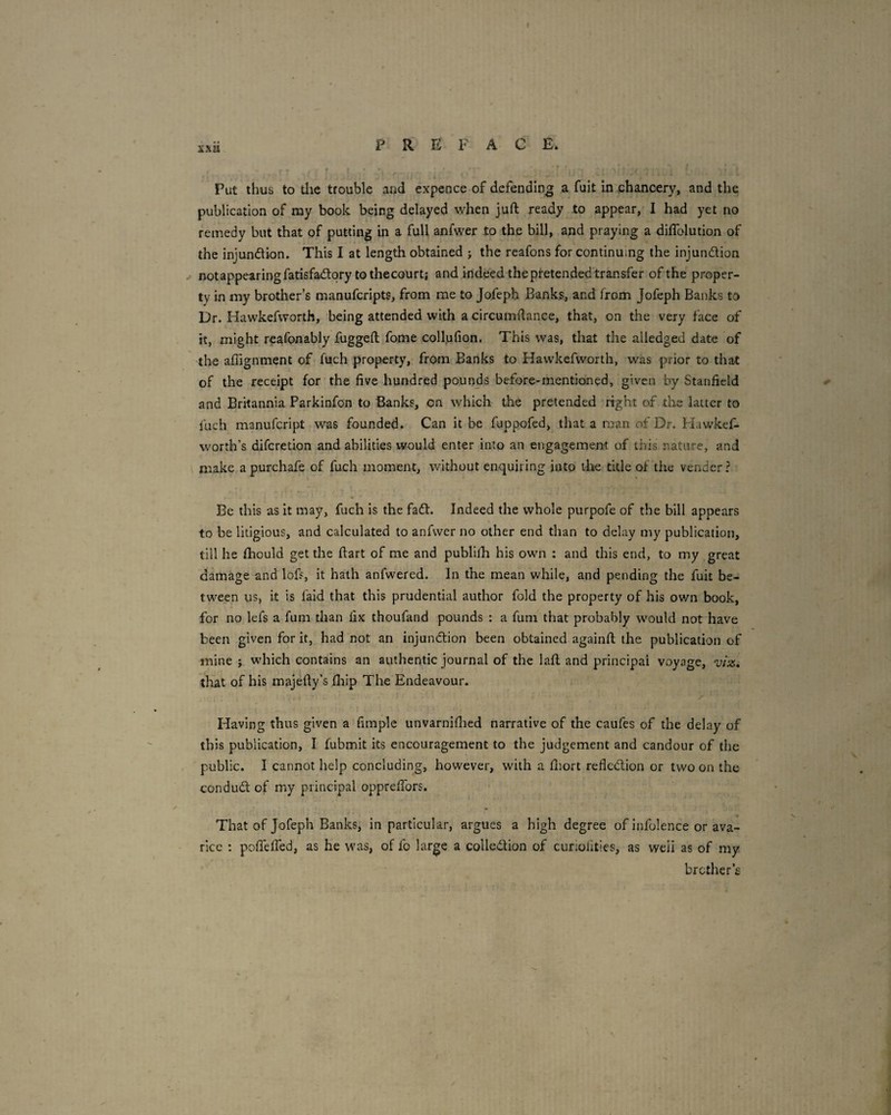 F R E F ACE. Put thus to tlie trouble aod expence of defending a fuit in .chancery, and the publication of my book being delayed when juft ready to appear, I had yet no remedy but that of putting in a full anfwer to the bill, and praying a diflblution of the injundion. This I at length obtained ; the reafons for continuing the injundion notappearingfatisfadqry tothecourt; and indeed the pretended transfer of the proper¬ ty in my brother’s manufcripts, from me to Jofeph Banks, and from Jofeph Banks to Dr. Hawkefworth, being attended with a circumftance, that, on the very face of it, might reafonably fuggeft fome collufion. This was, that the alledged date of the affignment of fuch property, from Banks to Hawkefworth, was prior to that of the receipt for the five hundred pounds before-mentioned, given by Stanfield and Britannia Parkinfon to Banks, on which the pretended right of the latter to fuch manufcript was founded. Can it be fuppofed, that a man of Dr. Hawkef- worth’s difcretion and abilities would enter into an engagement of this nature, and make apurchafe of fuch moment, without enquiring into the title of the vender? Be this as it may, fuch is the fad. Indeed the whole purpofe of the bill appears to be litigious, and calculated to anfwer no other end than to delay my publication, till he fhould get the ftart of me and publilh his own : and this end, to my great damage and lofs, it hath anfwered. In the mean while, and pending the fuit be¬ tween us, it is faid that this prudential author fold the property of his own book, for no lefs a fum than fix thoufand pounds : a fum that probably would not have been given for it, had not an injundion been obtained againft the publication of mine j which contains an authentic journal of the laft and principal voyage, viz. that of his majefty’s fhip The Endeavour. Having thus given a fimple unvarniflaed narrative of the caufes of the^^delay of this publication, I fubmit its encouragement to the judgement and candour of the public. I cannot help concluding, however, with a fitort reflcdion or two on the condud of my principal opprefibrs. That of Jofeph Banks, in particular, argues a high degree of infolence or ava¬ rice : pofiefled, as he was, of fo large a colledion of curiolities, as well as of my brother’s