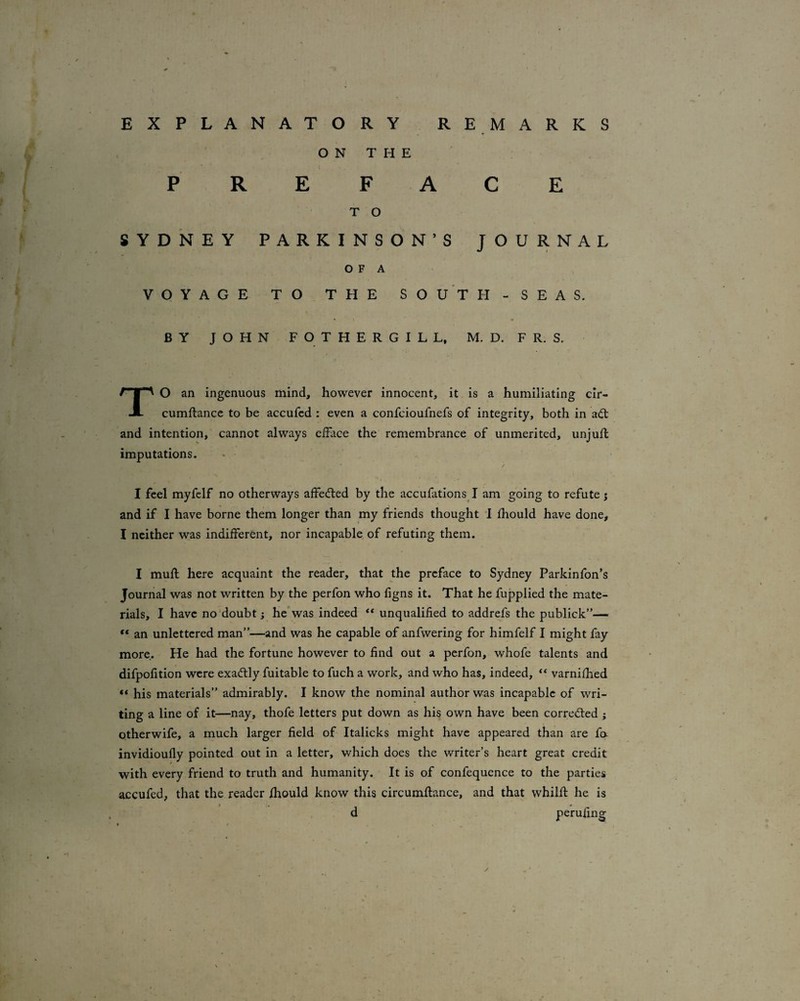 EXPLANATORY REMARKS ON THE PREFACE T O SYDNEY PARKINSON’S JOURNAL O F A VOYAGE TO THE SO U T H - SEAS. * * BY JOHN F O T H E R G I L L. M. D. F R. S. TO an ingenuous mind, however innocent, it is a humiliating cir- cumftance to be accufcd : even a confcioufnefs of integrity, both in a(^ and intention, cannot always eiface the remembrance of unmerited, unjuft imputations. / I feel myfclf no otherways affecfted by the accufationsj am going to refute; \ and if I have borne them longer than my friends thought I ftiould have done, I neither was indifferent, nor incapable of refuting them. I muft here acquaint the reader, that the preface to Sydney Parkinfon’s Journal was not written by the perfon who figns it. That he fupplied the mate¬ rials, I have no‘doubt; he'was indeed ** unqualified to addrefs the publick”— “ an unlettered man”—and was he capable of anfwering for himfelf I might fay more. He had the fortune however to find out a perfon, whofe talents and difpofition were exactly fuitable to fuch a work, and who has, indeed, “ varnifhed “ his materials” admirably. I know the nominal author was incapable of wri¬ ting a line of it—nay, thofe letters put down as his own have been corrected ; otherwife, a much larger field of Italicks might have appeared than are fa invidioufly pointed out in a letter, which does the writer’s heart great credit with every friend to truth and humanity. It is of confequence to the parties accufed, that the reader fhould know this circumftance, and that whilft he is d perufing