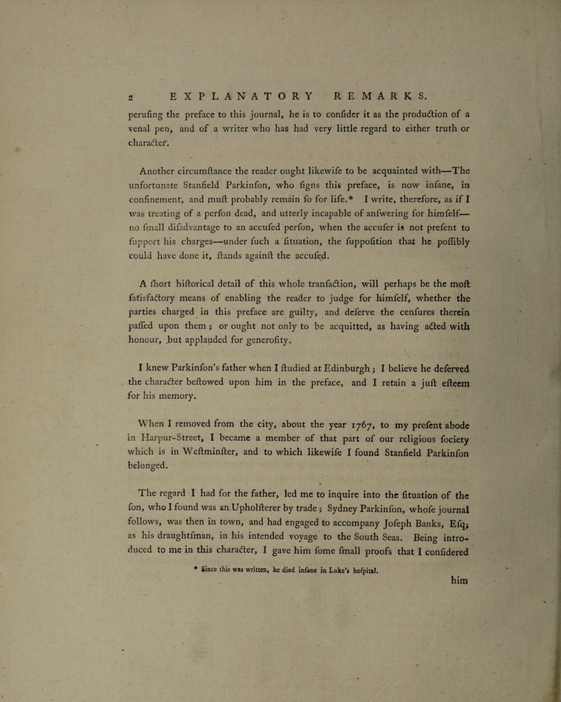 peruling the preface to this journal, he is to confider it as the production of a venal pen, and of a writer who has had very little regard to either truth or character. Another circumftance the reader ought likewife to be acquainted with—The unfortunate Stanfield Parkinfon, who figns this preface, is now infane, in confinement, and muft probably remain fo for life.* I write, therefore, as if I was treating of a perfon dead, and utterly incapable of anfwering for himfelf— no fmall difadvantage to an accufed perfon, when the accufer is not prefent to fupport his charges—under fuch a fituation, the fuppofition that he pofiibly could have done it, ftands againft the accufed. A fhort hiftorical detail of this whole tranfaClion, will perhaps be the moft fatisfaClory means of enabling the reader to judge for himfelf, whether the parties charged in this preface are guilty, and deferve the cenfures therein pafiTed upon them ; or ought not only to be acquitted, as having aCled with honour, Jbut applauded for gencrofity. \. I knew Parkinfon’s father when I ftudied at Edinburgh j I believe he deferved , the character bellowed upon him in the preface, and I retain a juft efteem for his memory. When I removed from the city, about the year 1767, to my prefent abode in Harpur-Street, I became a member of that part of our religious fociety which is in Weftminfter, and to which likewife I found Stanfield Parkinfon belonged. The regard I had for the father, led me to inquire into the fituation of the fon, who I found was an.Upholfterer by trade j Sydney Parkinfon, whofe journal follows, was then in town, and had engaged to accompany Jofeph Banks, Efq; as his draughtfman, in his intended voyage to the South Seas. Being intro¬ duced to me in this character, I gave him fome fmall proofs that I confidered • Since this was written, he died infane in Luke’s hofpital. him