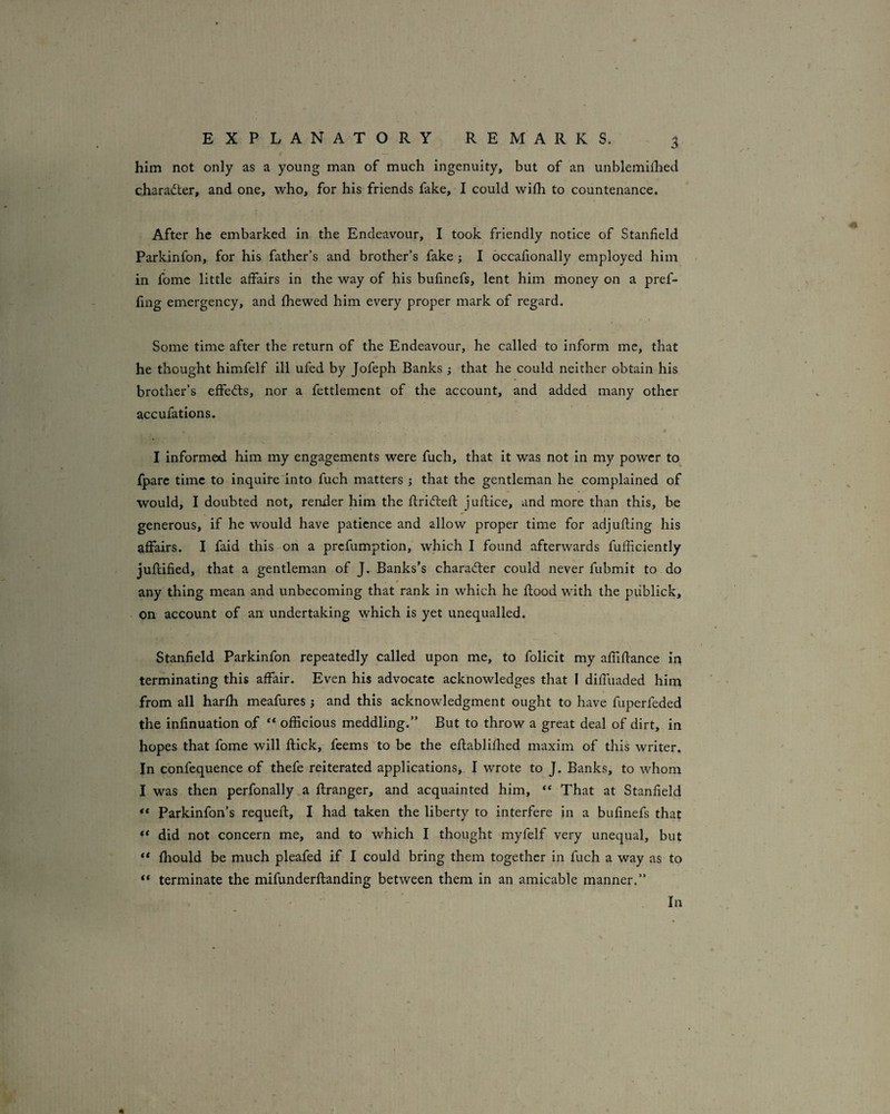 him not only as a young man of much ingenuity, but of an unblemiihed character, and one, who, for his friends fake, I could wilh to countenance. After he embarked in the Endeavour, I took friendly notice of Stanfield Parkinfon, for his father’s and brother’s fake ; I occafionally employed him in fomc little affairs in the way of his bufinefs, lent him money on a pref- fing emergency, and fhewed him every proper mark of regard. Some time after the return of the Endeavour, he called to inform me, that he thought himfelf ill ufed by Jofeph Banks j that he could neither obtain his brother’s effedts, nor a fettlemcnt of the account, and added many other accufations. I informed him my engagements were fuch, that it was not in my power to fpare time to inquire into fuch matters ; that the gentleman he complained of would, I doubted not, render him the flrifteft juflice, and more than this, be generous, if he would have patience and allow proper time for adjufling his affairs. I faid this on a prefumption, which I found afterwards fufficiently juftified, that a gentleman of J. Banks’s character could never fubmit to do any thing mean and unbecoming that rank in which he flood with the piiblick, on account of an undertaking which is yet unequalled. Stanfield Parkinfon repeatedly called upon me, to folicit my affiflance in terminating this affair. Even his advocate acknowledges that I difluaded him from all harfh meafures j and this acknowledgment ought to have fuperfeded the infinuation of officious meddling.” But to throw a great deal of dirt, in hopes that fome will flick, feems to be the eflablifhed maxim of this writer. In confequence of thefe reiterated applications, I wrote to J. Banks, to whom I was then perfonally a flranger, and acquainted him, “ That at Stanfield ** Parkinfon’s requefl, I had taken the liberty to interfere in a bufinefs that ** did not concern me, and to which I thought myfelf very unequal, but ** fhould be much pleafed if 1 could bring them together in fuch a way as to “ terminate the mifunderflanding between them in an amicable manner.” In