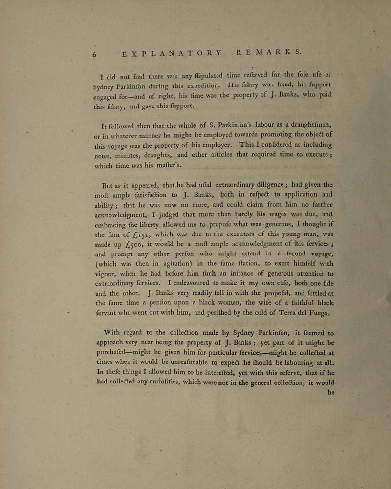 I did not* find there was any ftipulated time referved for the foie ufe oi Sydney Parkinfon during this expedition. Plis falary was fixed, his fupport engaged for—and of right, his time was the property of J. Banks, who paid this falary, and gave this fupport. It followed then that the whole of S. Parkinfon’s labour as a draughtfman, or in whatever manner he might be employed towards promoting the objeft of this voyage was the property of his employer. This I confidered as including notes, minutes, draughts, and other articles that required time to execute; which time was his mailer’s. But as it appeared, that he had ufed extraordinary diligence; had given the moll ample fatisfadlion to J. Banks, both in refpedt to application and ability ; that he was now no more, and could claim from him no farther acknowledgment, I judged that more than barely his wages was due, and embracing the liberty allowed me to propofe what was generous, I thought if the fum of which was due to the executors of this young man, was made up would be a moll ample acknowledgment of his fervices j and prompt any other perfon who might attend in a fecond voyage,- (which was then in agitation) in the fame ftation, to exert himfelf with vigour, when he had before him fuch an infiance of generous attention to extraordinary fervices. I endeavoured to make it my own cafe, both^one fide and the other. J. Banks very readily fell in with the propofal, and fettled at the fame time a penfion upon a black woman, 'the wife of a faithful black fervant who went out with him, and perifhed by the cold of Terra del Fuego. With regard to the colledlion made by Sydney Parkinfon, it feemed to approach very near being the property of J. Banks j yet part of it might be purchafed—might be given him for particular fervices—might be colledled at times when it would be unreafonable to expedl he fiiould be labouring at all. In thefe things I allowed him to be interefted, yet with this referve, that if he had collected any curiofities, which were not in the general collection, it would be