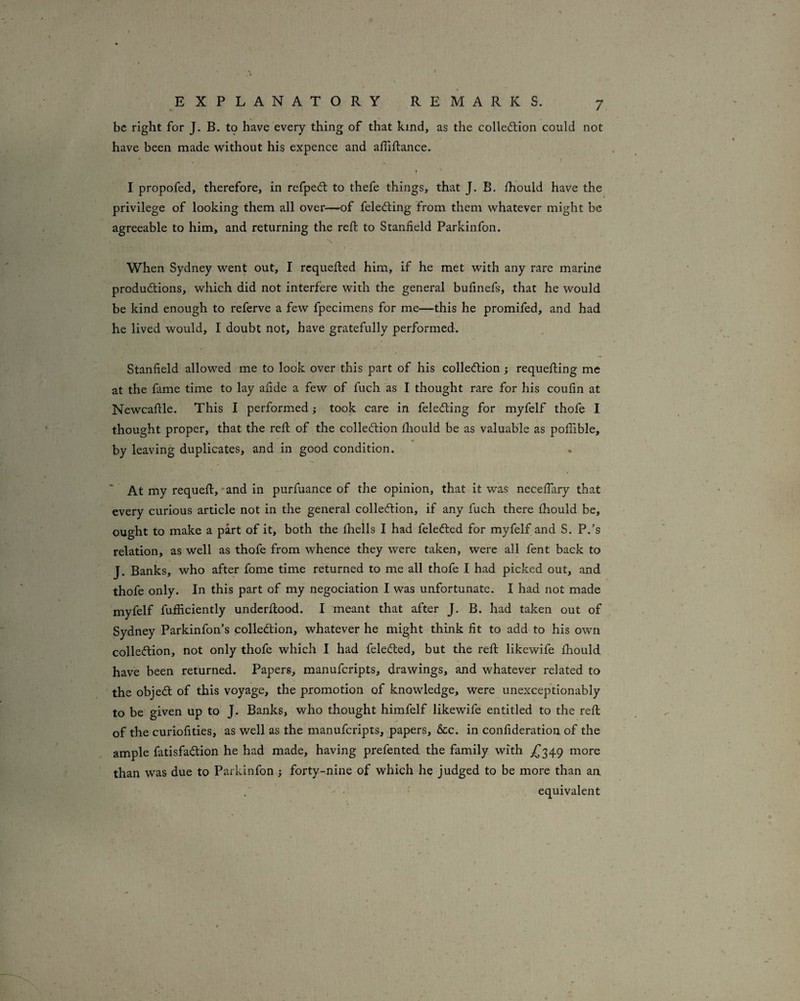 be right for J. B. to have every thing of that kind, as the colledtion could not have been made without his expence and affiftance. t I propofed, therefore, in refpedt to thefe things, that J. B. fhould have the privilege of looking them all over—of felecfling from them whatever might be agreeable to him, and returning the reft to Stanfield Parkinfon. When Sydney went out, I rcquefled him, if he met with any rare marine productions, which did not interfere with the general bufinefs, that he would be kind enough to referve a few fpecimens for me—this he promifed, and had he lived would, I doubt not, have gratefully performed. Stanfield allowed me to look over this part of his collection % requeuing me at the fame time to lay afide a few of fuch as I thought rare for his coufin at Newcaftle. This I performed; took care in feleCting for myfelf thofe I thought proper, that the reft of the collection fliould be as valuable as poffible, by leaving duplicates, and in good condition. At my requeft,'and in purfuance of the opinion, that it was neceffary that every curious article not in the general collection, if any fuch there fhould be, ought to make a part of it, both the fhells I had feleCted for myfelf and S. P.’s relation, as well as thofe from whence they were taken, were all fent back to J. Banks, who after fome time returned to me all thofe I had picked out, and thofe only. In this part of my negociation I was unfortunate. I had not made myfelf fufliciently underftood. I meant that after J. B. had taken out of Sydney Parkinfon’s collection, whatever he might think fit to add to his own collection, not only thofe which I had feleCted, but the reft likewife fhould have been returned. Papers, manuferipts, drawings, and whatever related to the object of this voyage, the promotion of knowledge, were unexceptionably to be given up to J. Banks, who thought himfelf likewife entitled to the reft of the curiofities, as well as the manuferipts, papers, &c. in confideration of the ample fatisfaCtion he had made, having prefented the family with ^349 more than was due to Parkinfon ; forty-nine of which he judged to be more than aa equivalent