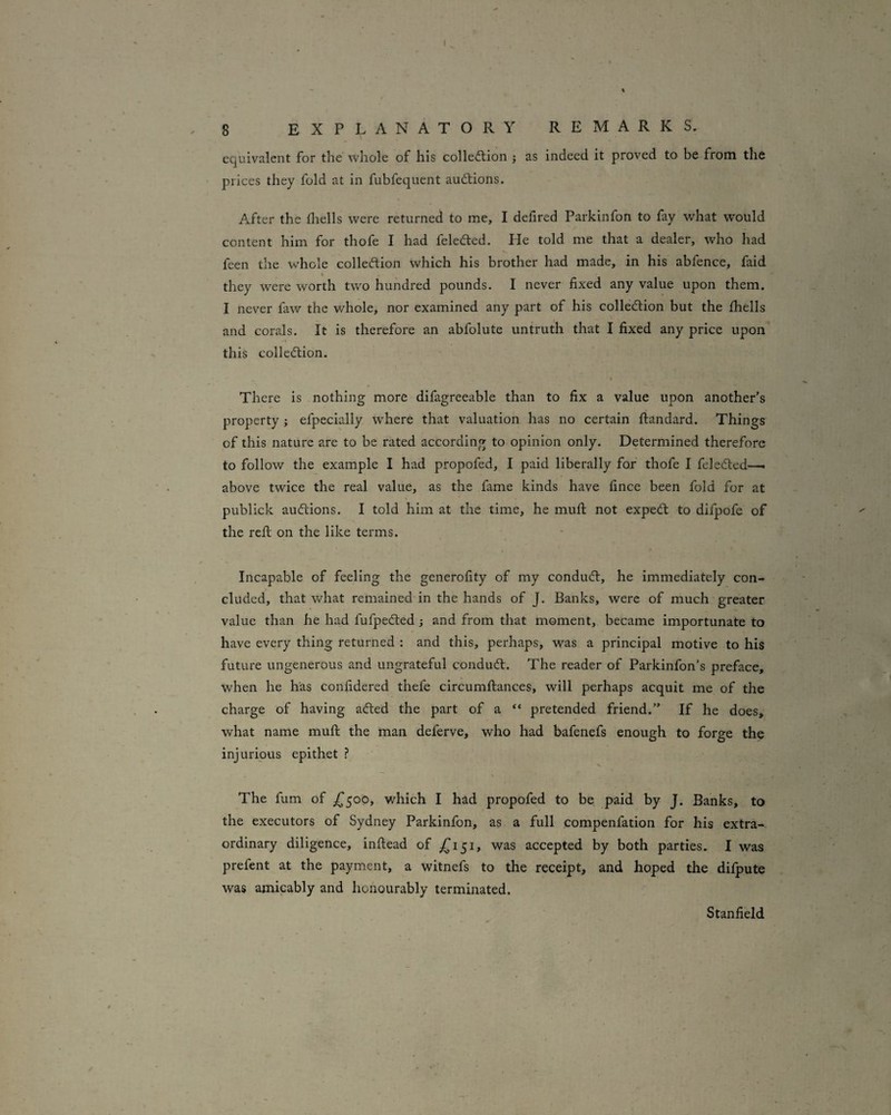 equivalent for the whole of his colledlion ; as indeed it proved to be from the prices they fold at in fubfequent auctions. After the fliells were returned to me, I defired Parkinfon to fay what would content him for thofe I had feledled. He told me that a dealer, who had feen the whole colleftion which his brother had made, in his abfence, faid I they were worth two hundred pounds. I never fixed any value upon them. I never faw the whole, nor examined any part of his colledtion but the fhells and corals. It is therefore an abfolute untruth that I fixed any price upon* this collecflion. There is nothing more difagreeable than to fix a value upon another’s property; efpecially where that valuation has no certain ftandard. Things of this nature are to be rated according to opinion only. Determined therefore to follow the example I had propofed, I paid liberally for thofe I feledted—. above twice the real value, as the fame kinds have fince been fold for at publick auctions. I told him at the time, he mufi: not exped: to difpofe of the rcfi; on the like terms. Incapable of feeling the generofity of my condud, he immediately con¬ cluded, that what remained in the hands of J. Banks, were of much greater value than he had fufpeded and from that moment, became importunate to have every thing returned : and this, perhaps, was a principal motive to his future ungenerous and ungrateful condud. The reader of Parkinfon’s preface, when he has confidered thefe circumflances, will perhaps acquit me of the charge of having aded the part of a “ pretended friend.” If he does, what name mufi: the man deferve, who had bafenefs enough to forge the injurious epithet The fum of £500, which I had propofed to be paid by J. Banks, to the executors of Sydney Parkinfon, as a full compenfation for his extra¬ ordinary diligence, inftead of ^151, was accepted by both parties. I was prefent at the payment, a witnefs to the receipt, and hoped the difpute was amicably and honourably terminated. Stanfield