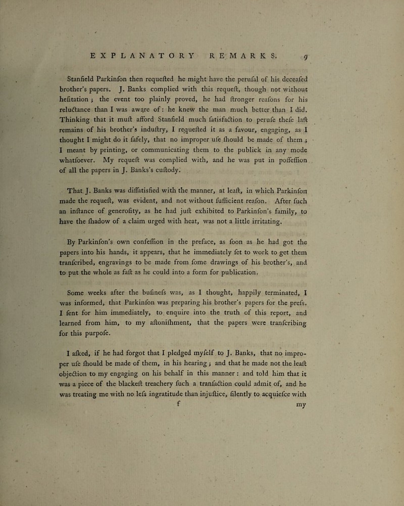 Stanfield Parkinfon then requefted he might have the perufal of his dcceafed brother’s papers. J. Banks complied with this requeft, though not without hefitation ; the event too plainly proved, he had ftronger reafons for his reluctance than I was aware of: he knew the man much better than I did. Thinking that it mufi: afiford Stanfield much fatisfailion to perufe thefe laft remains of his brother’s induftry, I requefted it as a favour, engaging, as I thought I might do it fafely, that no improper ufe fhould be made of them ' I meant by printing, or communicating them to the publick in any mode whatfoever. My requeft was complied with, and he was put in pofTeffion . of all the papers in J. Banks’s cuftody.' That J. Banks was difiatisfied with the manner, at leaft, in which Parkinfon made the requeft, was evident, and not without fufficient reafon. After fuch an inftance of generofity, as he had juft exhibited to Parkinfon’s family, to have the ftiadow of a claim urged with heat, was not a little irritating. By Parkinfon’s own confeflion in the preface, as foon as he had got the papers into his hands, it appears, that he immediately fet to work to get them tranferibed, engravings to be made from fome drawings of his brother’s, and to put the whole as faft as he could into a form for publication. Some weeks after the bufinefs was, as I thought, happily terminated, I was informed, that Parkinfon was preparing his brother’s papers for the prefs. I fent for him immediately, to. enquire into the truth of this report, and learned from him, to my aftonifhment, that the papers were tranferibing for this purpofe. I afked, if he had forgot that I pledged myfelf to J. Banks, that no impro¬ per ufe fhould be made of them, in his hearing ; and that he made not the leaft objedion to my engaging on his behalf in this manner : and told him that it was a piece of the blacked: treachery fuch a tranfaClion could admit of, and he was treating me with no lefs ingratitude than injuftice, filently to acquiefee with f my