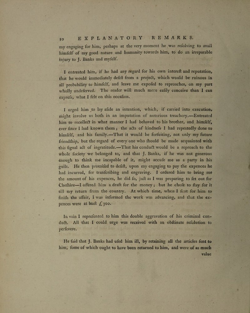 lO my engaging for him, perhaps at the very moment he was refolving to avail himfelf of my good nature and humanity towards hirh, to do an irreparable injury to J. Banks and myfelf. I entreated him, if he had any regard for his own intereft and reputation, that he would immediately defift from a projedt, which would be ruinous in all probability to himfelf, and leave me expofed to reproaches, on my part wholly undeferved. The reader will much more eafily conceive than I can exprefs, what I felt on this occafion. -1 urged him _to lay aiide an intention, which, if carried into execution, rhight involve us both in an imputation of notorious treachery.—Entreated him to recoiled: in what manner I had behaved to his brother, and himfelf, ever fince I had known them ; the ads of kindnefs I had repeatedly done to himfelf, and his family.—That it would be forfeiting, not only my future friendfhip, but the regard of every one who fhould be made acquainted with this fignal ad of ingratitude.—That his condud would be a reproach to the whole fociety we belonged to, and that J. Banks, if he was not generous diough to think me incapable of it, might accufe me as a party in his guilt. He then promifed to defift, upon my engaging to pay the expences he had incurred, for tranferibing and engraving. I ordered him to bring me the amount of his expences, he did fo, juft as I was preparing to fet out for Chefliire—I offered him a draft for the money ; but he chofe to flay for it till my return from the country. At which time, when I fent for him to finifli the affair, I was informed the work was advancing, and that the ex¬ pences were at lead: £ 300. In vain I reprefented to him this double aggravation of his criminal con¬ dud. All that I could urge was received with an obftinate refolution to perfevere. He faid that J. Banks had ufed him ill, by retaining all the articles fent to him, fome of which ought to have been retirrned to him, and were of as much value