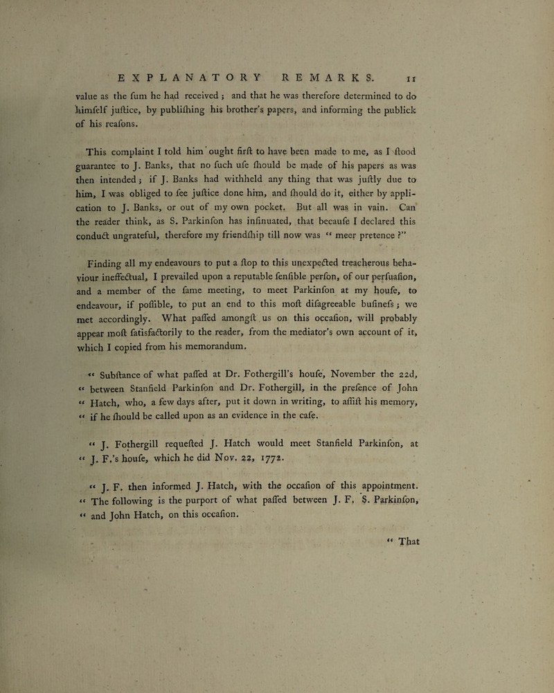 value as the fum he had received ; and that he was therefore determined to do himfelf juftice, by publilhing his brother’s papers, and informing the publick of his reafons. This complaint I told him ought firft to have been made to me, as I Rood guarantee to J. Banks, that no Rich ufe Riould be made of his papers as was then intended i if J. Banks had withheld any thing that was juRly due to him, I was obliged to fee jviRice done him, and ihould do it, either by appli¬ cation to J. Banks, or out of my own pocket. But all was in vain. Can the rea'der think, as S. Parkinfon has iiiRnuated, that becaufe I declared this condudl ungrateful, therefore my friendfhip till now was “ meer pretence ?” Finding all my endeavours to put a Rop to this unexpedled treacherous beha¬ viour ineffedtual, I prevailed upon a reputable fenfible perfon, of our perfuafion, and a member of the fame meeting, to meet Parkinfon at my houfe, to endeavour, if poflible, to put an end to this moR difagreeable buRnefs ; we met accordingly. What palfed amongR us on this occafion, will probably appear moR fatlsfaftorily to the reader, from the mediator’s own account of it, which I copied from his memorandum. « SubRance of what paffed at Dr. Fothergill’s houfe’, November the 22d, between Stanfield Parkinfon and Dr. Fothergill, in the prelence of John “ Hatch, who, a few days after, put it down in writing, to afliR his memory, “ if he fiiould be called upon as an evidence in the cafe. “ J. Fothergill requeRed J. Hatch would meet Stanfield Parkinfon, at J. F.’s houfe, which he did Nov. 22, 1772. « “ J. F. then informed J. Hatch, with the occafion of this appointment. The following is the purport of what palTed between J. F. S. Parkinfon, “ and John Hatch, on this occafion. That