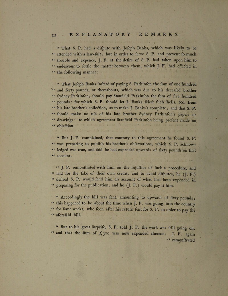 ** That S. P. had a difpute with Jofeph Banks, which was likely to be “ attended with a law-fuit; but in order to ferve S. P. and prevent fo much “ trouble and expence, J. F. at the defire of S. P. had taken upon him to’ ** endeavour to fettle the matter between them,' which J. F. had elfed:ed in ** the following manner : “ That Jofeph Banks inftead of paying S. Parkinfon the fum of one hundred and forty pounds, or thereabouts, which was due to his deceafed brother “ Sydney Parkinfon, fliould pay Stanfield Parkinfon the fum of five hundred “ pounds : for which S. P. fliould let J. Banks feledt fuch fliells, &c, from “ his late brother’s colleftion, as to make J. Banks’s complete; and that S. P. “ fliould make no ufe of his late brother Sydney Parkinfon’s papers or ** drawings : to which agreement Stanfield Parkinfon being prefent made no “ objection. ■ •* “ But J. F. complained, that contrary to this agreement he found S. P. ** was preparing to publifli his brother’s obfervations, which S. P. acknow- “ ledged was true, and faid he had expended upwards of fixty pounds on that account. J. F. remonftrated with him on the injullice of fuch a procedure, and “ faid for the fake of their own credit, and to avoid difputes, he (J. F.) defired S. P. would fend him an account of what had been expended in “ preparing for the publication, and he (J. F.) would pay it him. Accordingly the bill was fent, amounting to upwards of fixty pounds; ** this happened to be *bout the time when J. F. was going into the country for fome weeks, who foon after his return fent for S. P. in order to pay the ** aforefaid bill. ' ^ - “ But to his great furprife, S. P. told J. F. the work was ftill going on, ** and that the fum of £300 was now expended thereon. J. F. again “ remonftrated