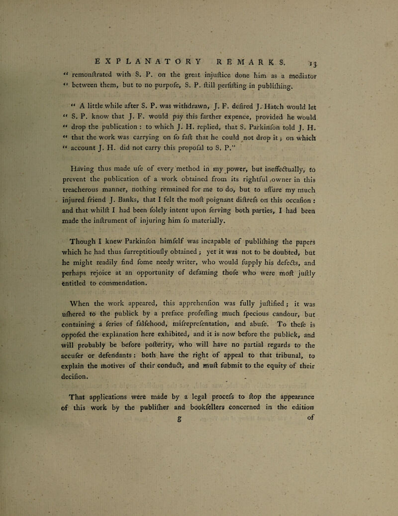 n remonftrated with S. P. bn the great injuftice done him as a mediator “ between them, but to no purpofe, S. P. ftill perfifting in publiihing. A little while after S. P. was withdrawn, J. F. defired J.’Hatch would let ** S. P. know that J. F. would pay this farther expence, provided he would ** drop the publication : to which J. H. replied, that S. Parkinfon told J. H. ** that the work was carrying on fo fad: that he could ^not drop it j on which account J. H. did not carry this propofal to S. P.” Having thus made ufe of every‘method in my power, but ineffedlually, to prevent the publication of a work obtained from its rightful,owner in this treacherous manner, nothing remained for me to do, but to adure my much injured friend J. Banks, that I felt the mod: poignant didirefs on this occadon : and that whilft I had been folely intent upon ferving both parties, I had been made the inflrument of injuring him fo materially. Though I knew Parkinfon himfelf w'as incapable of publifhing the papers which he had thus furreptitioudy obtained j yet it was not to be doubted, but he might readily find fome needy writer, who would fupply his defeats, and perhaps rejoice at an opportunity of defaming thofe who were mod: judly entitled to commendation. When the work appeared, this apprehenfion was fully jufiified ; it was ulhered to the publick by a preface profefiing much fpecious candour, bur containing a feries of falfehood, mifreprefentation, and abufe. To thefe is oppofed the explanation here exhibited, and it is now before the publick, and will probably be before pofterity, who will have no partial regards to the accufer or defendants: both,have the right of appeal to that tribunal, to explain the motives of their condu<d:, and Hiud: fubmit to the equity of their decifion. That applications were made by a legal procefs to hop the appearance of this work by the publilher and bookfellers concerned in the edition g of