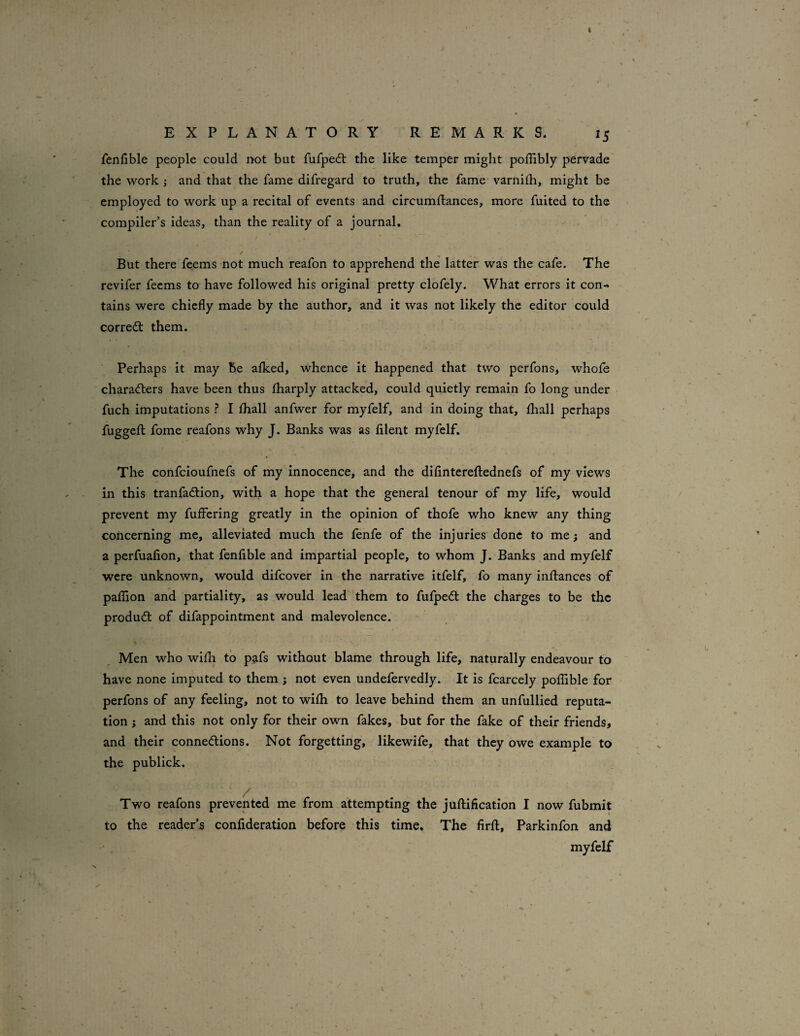I EXPLANATORY REMARKS. 15 fenllble people could not but fufped: the like temper might poflibly pervade the work and that the fame difregard to truth, the fame' varnilh, might be employed to work up a recital of events and circumftances, more fuited to the compiler’s ideas, than the reality of a journal. But there feems not much reafon to apprehend the latter was the cafe. The revifer feems to have followed his original pretty clofely. What errors it con¬ tains were chiefly made by the author, and it was not likely the editor could corredt them. Perhaps it may he aflced, whence it happened that two perfons, whofe characters have been thus fharply attacked, could quietly remain fo long under fuch imputations ? I fhall anfwer for myfelf, and in doing that, fhall perhaps fuggefl; fome reafons why J. Banks was as fllent myfelf. The confcioufnefs of my innocence, and the difintereftednefs of my views in this tranfadtion, with a hope that the general tenour of my life, would prevent my fuffering greatly in the opinion of thofe who knew any thing concerning me, alleviated much the lenfe of the injuries done to me; and a perfuafion, that fenfible and impartial people, to whom J. Banks and myfelf were unknown, would difcover in the narrative itfelf, fo many inflances of paflion and partiality, as would lead them to fufpedt the charges to be the produdl of difappointment and malevolence. Men who wifli to pafs without blame through life, naturally endeavour to have none imputed to them ; not even undefervedly. It is fcarcely poflible for perfons of any feeling, not to wifli to leave behind them an unfullied reputa¬ tion ; and this not only for their own fakes, but for the fake of their friends, and their connedlions. Not forgetting, likewife, that they owe example to the publick. / Two reafons prevented me from attempting the juftification I now fubmit to the reader’s confideration before this time. The firft, Parkinfon and myfelf