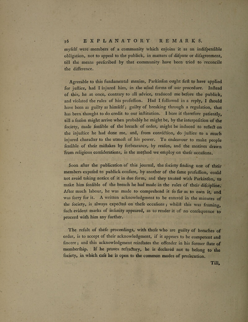 myfelf were members of a community which enjoins it as an indifpenfible obligation, not to appeal to the publick, in matters of difpute or difagreement, till the means prefcribed by that community have been tried to reconcile the difference. 4 \ Agreeable to this fundamental maxim, Parkinfon ought firfl to have applied for juftice, had I injured him, in the ufual forms of our procedure. Inftead of this, he at once, contrary to all advice, traduced me before the publick, and violated the rules of his profeffion. Had I, followed in a reply, I fhould have been as guilty as himfelf; guilty of breaking through a regulation, that has been'thought to do credit to our inftitution. I bore it therefore patiently, till a feafon might arrive when probably he might be, by the interpofition of the fociety, made fenfible of the breach of order, might be induced to reflect on the injuftice he had done me, and, from conviction, do juftice to a much injured character to the utmofl of his power. To endeavour to make people fenfible of their miftakes by forbearance, by reafon, and the motives drawn 'from religious confiderations, is the method we employ on thefc occafions. .Soon after the publication of this journal, the fociety finding one of their members expofed to publick cenfure, by another of the fame profeffion, could not avoid taking notice of it in due form, and they treated with Parkinfon, to make him fenfible of the breach he had made in the rules of their difcipline. After much labour, he was made to comprehend it fo far as to own it, and was forry for it. A written acknowledgment to be entered in the minutes of the fociety, is always expeCled on thefe occafions } whilft this was framing, fuch evident marks of infanity appeared, as to render it of no confequence to proceed with him any further. The refult of thefe proceedings, with thofe who are guilty of breaches of' order, is to accept of their acknowledgment, if it appears to be competent and fincere; and this acknowledgment reinflates the offender in his former flate of memberfhip. If he proves refraClory, he is declared not to belong to the fociety, in which cafe he is open to the common modes of profecution. Till,
