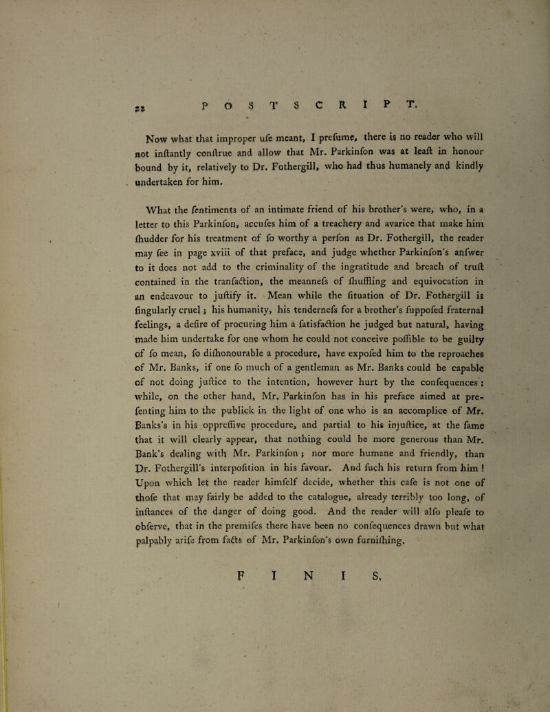 J5J POSTSCRIPT. • ^ Now what that improper ufe meant:, I prefumc, there is no reader who will not inftantly conftrue and allow that Mr. Parkinfon was at leaft in honour bound by it, relatively to Dr, Fothergill, who had thus humanely and kindly . undertaken for him. What the fentiments of an intimate friend of his brother’s were, who, in a letter to this Parkinfon, accufes him of a treachery and avarice that make him (hudder for his treatment of fo worthy a perfon as Dr. Fothergill, the reader may fee in page xviii of that preface, and judge whether Parkinfon’s anfwer to it does not add to the criminality of the ingratitude and breach of trull contained in the tranfadlion, the meannefs of Ihuffling and equivocation in an endeavour to juftify it. Mean while the htuation of Dr. Fothergill is lingularly cruel j his humanity, his tendernefs for a brother’s fuppofed fraternal feelings, a defire of procuring him a fatisfadlion he judged but natural, having made him undertake for one whom he could not conceive polTible to be guilty of fo mean, fo dilhonourable a procedure, have expofed him to the reproaches of Mr, Banks, if one fo much of a gentleman as Mr. Banks could be capable of not doing juftice to the intention, however hurt by the confequences ; W'^hile, on the other hand, Mr, Parkinfon has in his preface aimed at pre- fenting him to the publick in the light of one who is an accomplice of Mr. Banks’s in his oppreffive procedure, and partial to his injuftice, at the fame that it will clearly appear, that nothing could be more generous than Mr. Bank’s dealing with Mr. Parkinfon j nor more humane and friendly, than Pr. Fothergill’s interpofition in his favour,. And fuch his return from him ! Upon which let the reader himfelf decide, whether this cafe is not one of thofe that may fairly be added to the catalogue, already terribly too long, of inftances of the danger of doing good. And the reader will alfo pleafe to pbferve, that in the premifes there have been no confequences drawn but what palpably arife from fa<fts of Mr, Parkinfon’s own furni/hing.