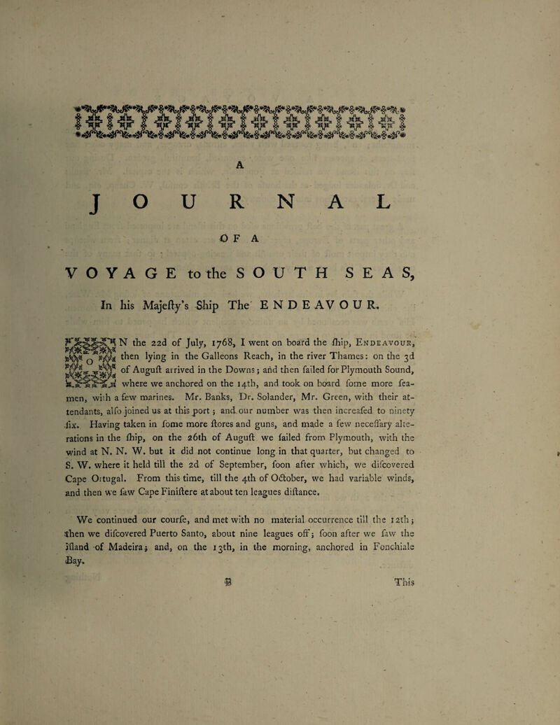 / JOURNAL O F A VOYAGE to the SOUTH SEAS, In his Majefty s -Ship The' ENDEAVOUR. N the 22d of July, 1768, I went on board the ihip, Endeavour, then lying in the Galleons Reach, in the river Thames: on the 3d of Auguft arrived in the Downs j and then failed for Plymouth Sound, where we anchored on the 14th, and took on board fome more fea- men, with a few marines. Mr. Banks, Dr. Solander, Mr. Green, with their at¬ tendants, alfo joined us at this port j and our number was then increafed to ninety ■fix. Having taken in fome more ftores and guns, and made a few neceflary alte¬ rations in the ihip, on the 26th of Auguft we failed from Plymouth, with the v/ind at N. N. W. but it did not continue long in that quarter, but changed to S. W. where it held till the 2d of September, foon after which, we difeovered Cape Ortugal. From this time, till the 4th of Oeftober, we had variable winds, and then we faw Cape Finiftere at about ten leagues diftance. We continued our courfe, and met with no material occurrence till the lath; then we difeovered Puerto Santo, about nine leagues off j foon after we faw the jQand of Madeirai and, on the 13th, in the morning, anchored in Fonchiale Eay. This