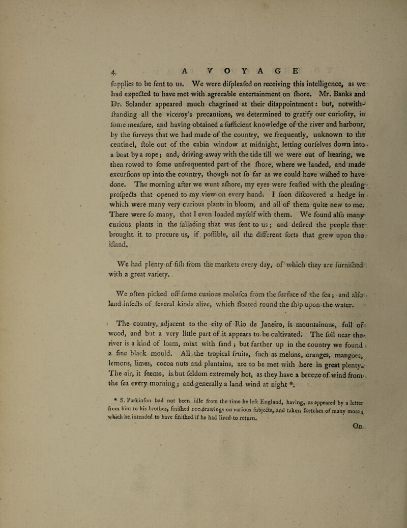 A: fi’.pplles to be fent to us. We were difpleafed on receiving this intelligence, as wc ■ had expelled to have met with agreeable entertainment on (hore. Mr. Banks and Dr. Solander appeared much chagrined at their dilappointment: but, notwith- landing all the viceroy’s- precautions, we determined to gratify our curiofity, in ibmemeafure, and having-obtained afufficient knowledge of'thc river and harbour, by the furveys that we had made of the country, we frequently, unknown to the centinel, flole out of the cabin window at midnight, letting ourfelves down into * a boat by a rope j and, driving-away with the tide till we were out of hearing, we then rowed to fome unfrequented part of the fhore, where we landed, and made excurlions up into the country, though not fo far as we could have wiflied to have done. The morning after we went afhore, my eyes were feafted with the pleafing - profpeds that opened to my view-on every hand. I foon difeovered a hedge in» which were many very curious plants in bloom, and all of them quite new to me; There were fo many, that I even loaded myfelf with them. We found alfo many- curious plants in the fallading that was fent to us j and defired the people that brought it to procure us, if. poffible, all the different forts that grew upon tho.- illand. We had plenty-of filh from the markets every day, of which'they are fumidied . with a great variety.. We.often picked off fome curious molufca from tiae furface of'the fea j and alfo'> land infects of feveral kinds alive, which floated round the fhip upon-the water. I The country, .adjacent to the city of Rio de Janeiro, is mountainous, full ofr wood, and bat a very little part ofdt appears to be cultivated: The foil near the^ river is a kind of loam, mixt with fand j but farther up in the country we found ^ a. fine black mould. All the tropical fruits, fuch as melons, oranges, mangoes, lemons, limes, cocoa nuts and plantains, arc to be met with here in great plenty^.^ The air, it feems, is,but feldom extremely hot, as they have a breeze of wind from*; the fea every-morning,j and generaily a land wind at night * S. Parkinfon had not been .idle from the lime he left England, having, as appeared by a letter ftoin him to his brother, finifhed joo^rawlngs on various fubjeds, and taken fketches of many morci v^hich he. intended to have fihiflied if he had liyed-to return. On