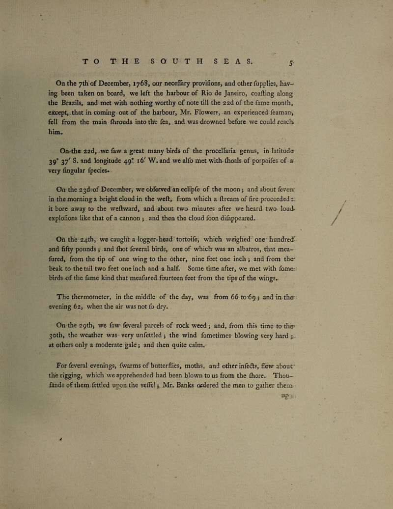 On the 7th'of December, 1768, our neceflary provifions, and other fupplies, hav¬ ing been taken on board, we left the harbour of Rio de Janeiro, coafting along the Brazils, and met with nothing worthy of note till the zzd of the fame month, ejtcept,,that incoming out of the harbour, Mr. Flowers, an experienced feaman, fell from the main (hrouds into the fea, ,and was drowned before we could reach, him.. Omthc 22d, .we faw a great many birds of the procelfarla genus, in latitude? 39° 37^ longitude 49“ 16' W. and wealfo met withihoals of porpoifes of a very lingular fpecies* On' the 23d! of December,' we obferved an eelipfe of the moon j and about fevert: in the morning a bright cloud in the weft, from which a ftream of fire proceeded it bore away to the weftward, and about two minutes after we heard two loud explofions like that of a cannon j and then the cloud foon difappeared. On the 24th, we caught a logger-head tortoife, which weighed one'hundred and fifty pounds j and Ihot feveral birds, one of which was an albatros, that mea- fured, from the tip of one wing to the Other, nine feet one inch j and from the- beak to the tail two feet one inch and a half. Some time after, we met with fome. ■ birds of the fame kind that meafured.fourteen feet from the tips of the wings.. The thermometer, in the middle of the day, was from 66 to 69 j, and in; the?- evening 62, when the air was not fo dry. On'the 29thj we faw feveral parcels of rock weed 5 and, from this time to the? 30th, the weather was-very unfettled j the wind fometimes blowing very hard sv. at others only a moderate gale j and then quite calm.- For feveral evenings, fwarms of butterflies, moths, and other infeds,. flew about' the rigging, which we apprehended had been blown to us from the fliore.. Thou- iands of them, fettled upon the veffel j; Mr. Banks ordered the men to gather theni ' J