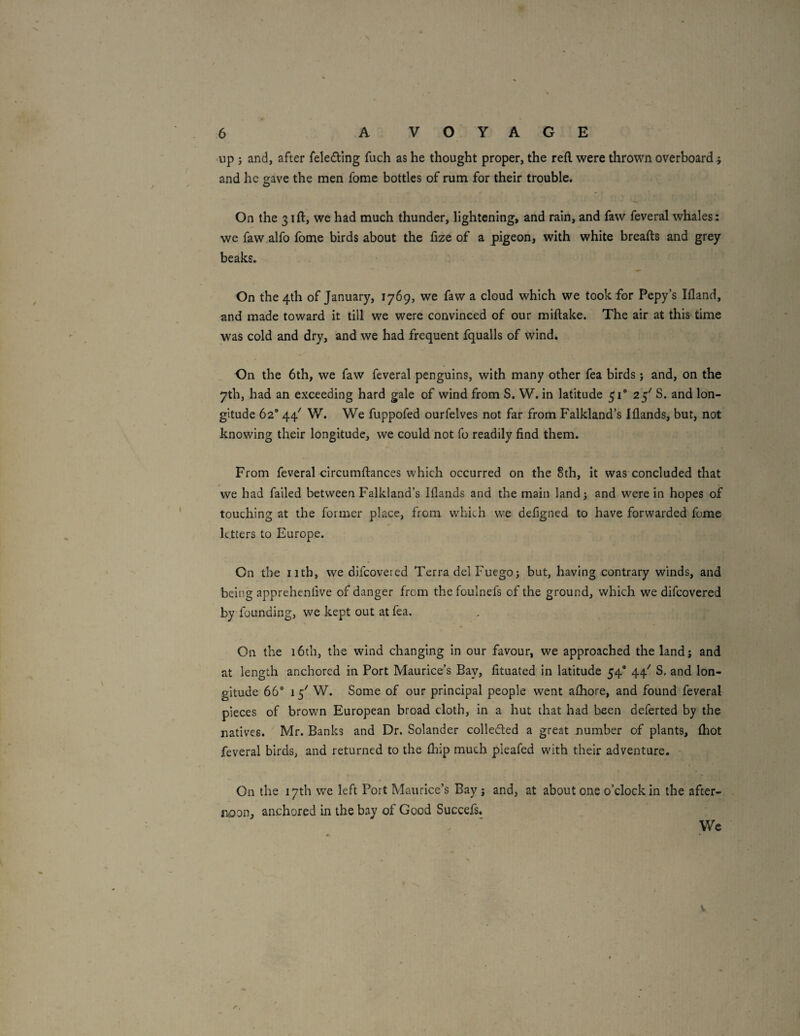 >np ; and, after feleding fuch as he thought proper, the refl were thrown overboard .; and he gave the men fome bottles of rum for their trouble. On the 31 ft, we had much thunder, lightening, and rain, and faw feveral whales: we faw alfo Ibme birds about the fize of a pigeon, with white breafts and grey beaks. On the 4th of January, 1769, we faw a cloud which we took for Pepy’s Ifland, and made toward it till we were convinced of our miftake. The air at this time was cold and dry, and we had frequent fqualls of wind. On the 6th, we faw feveral penguins, with many other fea birds j and, on the 7th, had an exceeding hard gale of wind from S. W. in latitude 51® 25' S. and lon¬ gitude 62® 44' W. We fuppofed ourfelves not far from Falkland’s Iflands, but, not knowing their longitude, we could not fo readily find them. From feveral circumftances which occurred on the 8th, it was concluded that we had failed between Falkland’s Iflands and the main land; and wherein hopes of touching at the former place, from w'hich we defigned to have forwarded fome letters to Europe. On the iitb, we difeovered Terra del Fuego; but, having contrary winds, and being apprehenfive of danger from the foulnefs of the ground, which we difeovered by founding, we kept out at fea. On the 16th, the wind changing in our favour, we approached the land; and at length anchored in Port Maurice’s Bay, fituated in latitude 54® 44' S, and lon¬ gitude 66° 15'' W. Some of our principal people went afhore, and found feveral pieces of brown European broad cloth, in a hut that had been deferted by the natives. Mr. Banks and Dr. Solander colleded a great number of plants, (hot feveral birds, and returned to the flaip much pleafed with their adventure. On the 17th we left Port Maurice’s Bay ; and, at about one o’clock in the after¬ noon, anchored in the bay of Good Succefs. We * ^ V