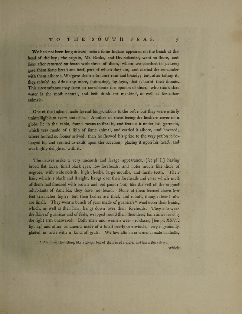 7 We had not been long arrived before fome Indians appeared on the beach at the head of the bay j the captain, Mr. Banks, and Dr. Solander, went on (hore, and foon after returned on board with three of them, whom we cloathed in jackets; gave them fome bread and beef, part of which they ate, and carried the remainder with them afhore : We gave them alfo fome rum and brandy j bur, after tailing it, they refufed to drink any more, intimating, by figns, that it burnt their throats.^ This circumftance may ferve to corroborate the opinion of thofe, who think that water is the moft natural, and beft drink for mankind,.as well as for other' animals. * t - » One of the Indians made feveral long orations to the reft j but they were utterly i unintelligible to every one of us. Another of them feeing the leathern cover of a’ globe lie in the cabin, found means to fteal it, and fecrete it under his garment,, which was made of a Ikin of fome animal, and carried it afhore, undifcovered;. where he had nofooner arrived, than he ftiewed his prize to the very perfon it be¬ longed to, and feemed to exult upon the occafion, placing it upon his head,, and was highly delighted with it. The natives make a very uncouth* and favage appearance, [fee pi. I.] having broad flat faces, fmall black eyes, low foreheads, and nofes much like thofe of negroeSj with wide noftrils, high cheeks, large mouths, and fmall teeth. Their' hair, which is black and ftreight, hangs over their foreheads and ears,* which moft: of them had fmeared with brown and red paint j but, like the reft of the original * inhabitants of America, they have no beard. None of them feemed above five feet ten inches high j but their bodies are thick and robuft, though their limbs are fmall. They wear a bunch of yarn made of guanica’s* wool upon their heads,, which, as well as their hair, hangs down over their foreheads. They alfo wear the fkins of guanicas and of feals, wrapped round their fhoulders, fomctimes leaving, the right arm uncovered. Both men and women wear necklaces, [fee pi. XXVT.'- fig. 14] and other ornaments made of a fmall pearly perriwincle, very ingenioufly plaited in rows with a kind of grafs. We faw alfo an ornament made of-fliells,* * An animal fomething like a-lheep, but of- the fize of a mule,, and has a. thick fleece. which i