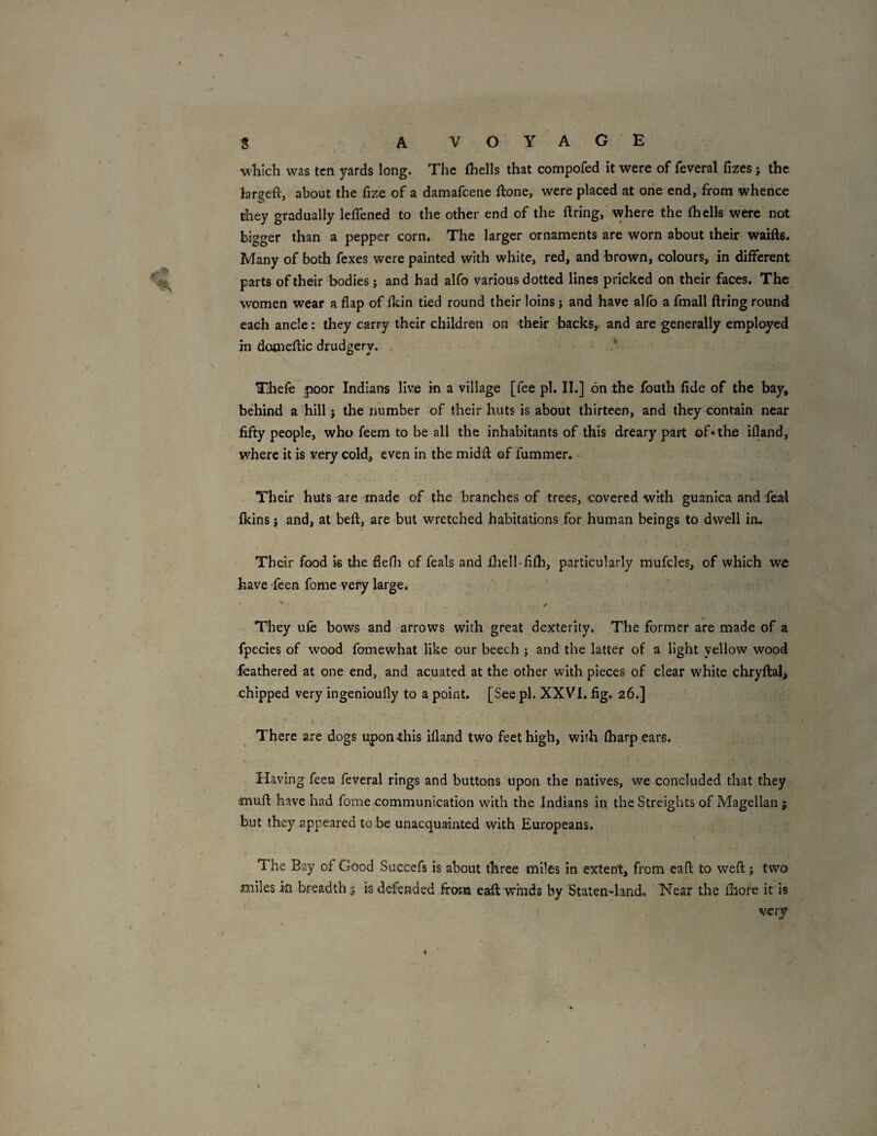 which was ten yards long. The fhells that compofed it were of feveral fizes; the brgeft, about the fize of a damafeene ftone, were placed at one end, from whence they gradually leffened to the other end of the firing, where the fhells were not bigger than a pepper corn. The larger ornaments are worn about their waifts. Many of both fexes were painted with white, red, and brown, colours, in different parts of their bodies j and had alfo various dotted lines pricked on their faces. The women wear a flap of fkin tied round their loins j and have alfo a fmall firing round each ancle: they carry their children on their backs, and are generally employed in domeflic drudgery. Thefe poor Indians live in a village [fee pi. II.] on the fouth fide of the bay, behind a hill j the number of their huts is about thirteen, and they contain near fifty people, who feem to be all the inhabitants of this dreary part of*the ifland, where it is very cold, even in the midfl of fummer. Their huts are made of the branches of trees, covered with guanica and feal fkinsj and, at befl, are but wretched habitations for human beings to dwell in. Their food is the flefli of feals and iliell-fifli, particularly mufcles, of which we have feen fome very large. • ^ They ufe bows and arrows with great dexterity. The former are made of a fpecies of wood fomewhat like our beech ; and the latter of a light yellow wood feathered at one end, and acuated at the other with pieces of clear white chryflal, chipped very ingenioufly to a point. [See pi. XXVI. fig. 26.] There are dogs upon this ifland two feet high, with fharpears. Having feeu feveral rings and buttons upon the natives, we concluded that they mufl have had fome communication with the Indians in the Streights of Magellan j but they appeared to be unacquainted with Europeans. The Bay of Good Succefs is about three miles in extent, from call to well; two miles in breadth^ is defended firona eaft wmds by ’Staten-la-nd,, Near the fhore it is very y