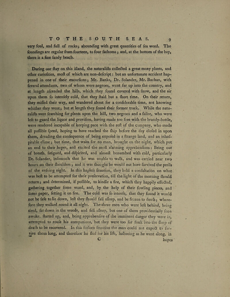 TO THE SOUTH SEAS. very foul, and full of rocks; abounding with great quantities of fea weed. The foundings are regular from fourteen, to four fathoms; and, at the bottom of the bay, there is a fine fandy beach. During our ftay on this ifland, the naturalifts colleded a great many plants, and other curiofities, moft of which are non-defcript: but an unfortunate accident hap¬ pened in one of their excurfions j Mr. Banks, Dr. Solander, Mr. Buchan, with feveral attendants, two of whom were negroes, went far up into the country, and at length afcended the hills, which they found covered with fnow, and the air upon them fo intenfely cold, that they ftaid but a fhort time. On their return, they miffed their way, and wandered about for a confiderable time, not knowing whither they went; but at length they found their former track. While the natu- ralifts were fearching for plants upon the hill, two negroes and a failor, who were left to guard the liquor and provifion, having made too free with the brandy-bottle, were rendered Incapable of keeping pace v/ith the reft of the company, who made all poflible fpeed, hoping to have reached the fhip before the day clofed in upon, them, dreading the confequence of being expofed in a ftrange land, and an inhof- pitable clime ; but time, that waits for no man, brought on the night, which put an end to their hopes, and excited the moft alarming apprehenfions: Being out of breath, fatigued, and difpirited, and almoft benumbed with cold, particularly Dr. Solander, infomuch that he was unable to walk, and was carried near two hours on their flioulders j and it was thought he would not have furvived the perils of the enfuing night. In this haplefs fituation, they held a confultation on what was beft to be attempted for their prefervation, till the light of the morning ftiould return; and determined, if poffible, to kindle a fire, which they happily effected, gathering together fome wood, and, by the help of their fowling pieces, and fome paper, fetting it on fire. The cold was fo intenfe, that they found it would not be fafe to lie down, left they fhould fall afleep, and be frozen to death; where¬ fore they walked round it all night. The three men who were left behind, being tired, fat down in the woods, and fell afleep, but one of them providentially foon awoke, ftarted up, and, being apprehenflve of the imminent danger they were in, attempted to roufe his companions, but they were too far funk into the fleep of death to be recovered. In this forlorn fituation the man could not expedt to fur- ^ve them long, and therefore he fled for his life, hallooing as he went along, in C hopes