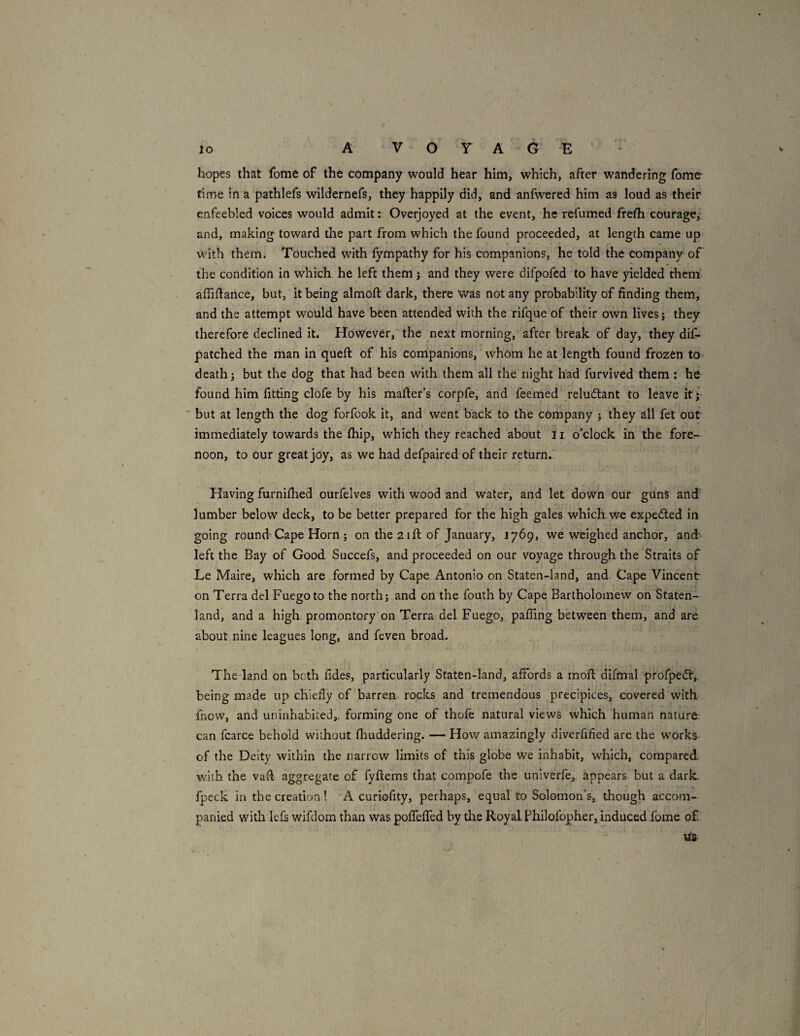hopes that fome of the company would hear him, which, after wandering fbm& rime in a pathlefs wildernefs, they happily did, and anfwered him as loud as their enfeebled voices would admit: Overjoyed at the event, he refumed frefh courage,: and, making toward the part from which the found proceeded, at length came up with them. Touched with fympathy for his companions, he told the company of the condition in which he left them j and they were difpofed to have yielded them affiftance, but, it being almoft dark, there was not any probability of finding them, and the attempt would have been attended with the rifque of their own lives j they therefDre declined it. However, the next morning, after break of day, they dif- patched the man in queft of his companions, whom he at length found frozen to- death j but the dog that had been with them all the night had furvived them : he found him fitting clofe by his mailer’s corpfe, and feemed reludlant to leave itj but at length the dog forfook it, and went back to the company j they all fet out r\ immediately towards the ihip, which they reached about ii o’clock in the fore¬ noon, to our great joy, as we had defpaired of their return.! Having furniilied ourfelves with wood and water, and let down our guns and lumber below deck, to be better prepared for the high gales which we expedled in going round Cape Horn ; on the 21ft of January, 1769, we weighed anchor, and' left the Bay of Good Succefs, and proceeded on our voyage through the Straits of Le Maire, which are formed by Cape Antonio on Staten-land, and Cape Vincent on Terra del Fuegoto the north j and on the fouth by Cape Bartholomew on Staten- land, and a high promontory on Terra delFuego, pafling between them, and are about nine leagues long, and feven broad. The-land on both fides, particularly Staten-land, affords a moil difmal profpedir,. being made up chiefly of barren, rocks and tremendous precipices, covered with fnow, and uninhabited,, forming one of thofe natural views which human nature can fcarce behold without fhuddering. —How amazingly diverfified are the works of the Deity within the narrow limits of this globe we inhabit, which, compared with the vaft aggregate of fyftems that compofe the univerfe, appears but a daric fpeck in the creation! 'A curiofity, perhaps, equal to Solomon’s, though accom¬ panied with lefs wifdom than was poffeffed by die Royal Fhilofopher, induced fome of