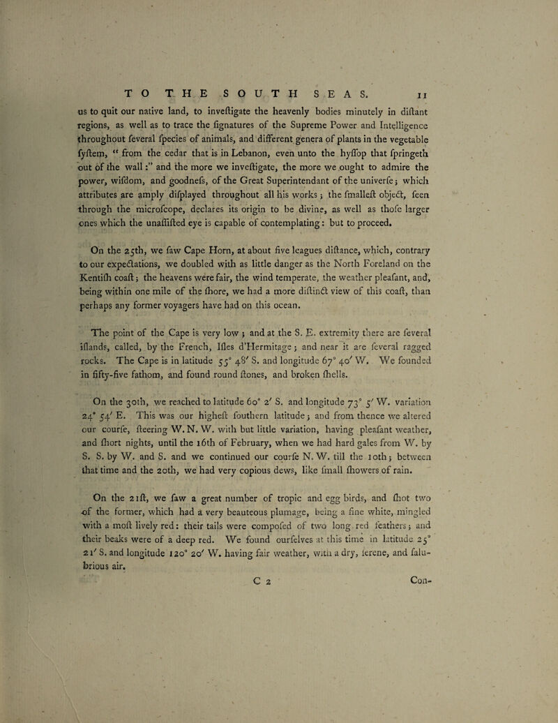 us to quit our native land, to inveftigate the heavenly bodies minutely in diftant regions, as well as to trace the fignatures of the Supreme Power and Intelligence throughout feveral fpecies of animals, and different genera of plants in the vegetable fyflem, “ from the cedar that is in Lebanon, even unto the hylfop that fpringeth ' out of the walland the more we inveftigate, the more we .ought to admire the power, wifdom, and goodnefs, of the Great Superintendant of the univerfej which attributes are amply difplayed throughout all his works j the fmalleft objed:, feen through the microfcope, declares its origin to be divine, as well as thofe larger ones which the unaflifted eye is capable of contemplating: but to proceed. On the 25th, we faw Cape Horn, at about five leagues diftance, which, contrary to our expedations, we doubled with as little danger as the North Foreland on the Kentifti coaft; the heavens were fair, the wind temperate, the weather pleafant, and, being within one mile of the fhore, we had a more diftind view of this coaft, than perhaps any former voyagers have hM on this ocean. The point of the Cape is very low j and at the S. E- extremity there are feveral iflands, called, by the French, Ifles d’FIermitage j and near it are feveral ragged rocks. The Cape is in latitude 55“ 48'' S. and longitude 67° 40'' W, We founded in fifty-five fathom, and found round ftones, and broken fhells. On the 30th, w'e reached to latitude 60® a'' S. and longitude 73° 5-' W. variation 24* 54'' E. This was our higheft foutbcrn latitude j and from thence we altered cur courfe, fteering W. N, W. with but little variation, having pleafant weather, and fliort nights, until the 16th of February, when we had hard gales from W. by S. S. by W. and S. and we continued our courfe N. W. till the loth 5 between that time and the 20th, we had very copious dews, like fmall fliowers of rain. On the 2ift, we faw a great number of tropic and egg birds, and ftiot two of the former, which had a very beauteous plumage, being a fine white, mingled with a moft lively red: their tails were compofed of two long, red feathers j and their beaks were of a deep red. We found ourfelves at this time In latitude 25 21'' S. and longitude 120° 20'' W. having fair weather, witii a dry, ierene, and falu- brious air, C 2 Con-