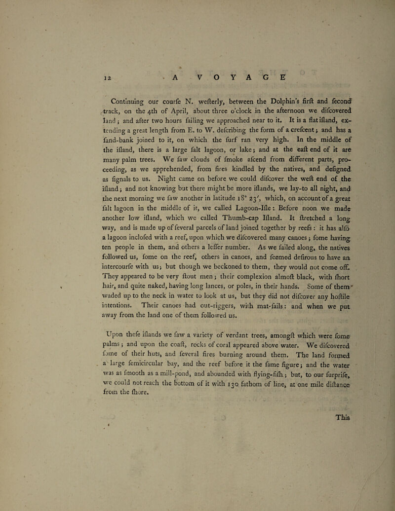 Continuing our courfe N. wefterly, between the Dolphin’s firft and feconcf ^ track, on the 4th of April, about three o’clock in the afternoon we difcovered land j and after two hours failing we approached near to it. It is a flatifland, ex-- tending a great length from E. to W. deferibing the form of a crefeent j and has a fand-bank joined to it, on which the furf ran very high. In the middle of the ifland, there is a large fait lagoon, or lakej and at the eaft end of it are many palm trees. We faw clouds of fmoke afeend from different parts, pro¬ ceeding, as we apprehended, from fires kindled by the natives, and defigned as fignals to us. Night came on before we could difeover the weft end of the ifland j and not knowing but there might be more iflands, we lay-to all night, and the next morning we faw another in latitude 18“ 23', which, on account of a great fait lagoon in the middle of it, we called Lagoon-Ifle 1 Before noon we made another low ifland, which we called Thumb-cap Ifland. It ftxetched a long way, and is made up of feveral parcels of land joined together by reefs: it has alfo a lagoon inclofed with a reef, upon which we difcovered many canoes j fome having ten people in them, and others a leffer number. As we failed along, the natives followed us, fome on the reef, others in canoes, and feemed defirous to have an intercourfe with us> but though we beckoned to them, they would not come off. They appeared to be very flout men j their complexion almoft black, with fhort hair, and quite naked, having long lances, or poles, in their hands. Some of them - waded up to the neck in water to look at us, but they did not difeover any hoftile intentions. Their canoes had out-riggers, with matfails: and when we put away from the land one of them followed us. Upon thefe iflands we faw a variety of verdant trees, amongft which were fome palms; and upon the coaft, rocks of coral appeared above water. We difcovered fjine of their huts, and feveral fires burning around them. The land formed , a large femicircular bay, and the reef before it the fame figure j and the water was as fmooth as a mill-pond, and abounded with fl)/ing-fifh j but, to our furprife, we could not reach the bottom of it with 130 fathom of line, at one mile diftance from the fliore. This 4