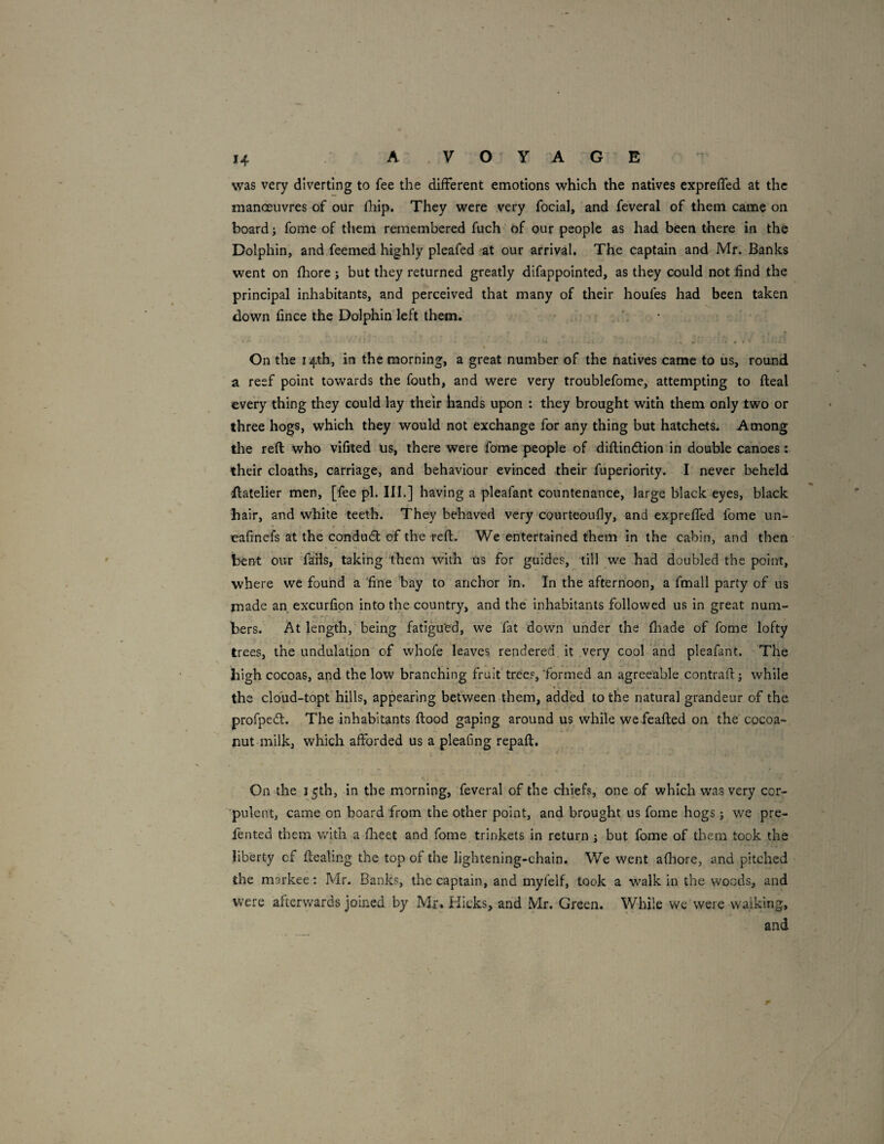 was very diverting to fee the different emotions which the natives expreffed at the manoeuvres of our (liip. They were very focial, and feveral of them came on board; fome of them remembered fuch of our people as had been there in the Dolphin, and feemed highly pleafed at our arrival. The captain and Mr. Banks went on fhore j but they returned greatly difappointed, as they could not find the principal inhabitants, and perceived that many of their houfes had been taken down fince the Dolphin left them. On the 14th, in the morning, a great number of the natives came to us, round a reef point towards the fouth, and were very troublefome, attempting to fteal every thing they could lay their hands upon : they brought with them only two or three hogs, which they would not exchange for any thing but hatchets. Among the reft who vifited us, there were fame people of diftindion in double canoes: their cloaths, carriage, and behaviour evinced their fuperiority. I never beheld •ftatelier men, [fee pi. III.] having a pleafant countenance, large black eyes, black hair, and white teeth. They behaved very courteoufly, and expreffed fome un- eafinefs at the condud of the reft. We entertained them in the cabin, and then bent our faHs, taking them with us for guides, till we had doubled the point, where we found a 'fine bay to anchor in. In the afternoon, a fmall party of us made an excurfipn into the country, and the' inhabitants followed us in great num¬ bers. At length, being fatigu'ed, we fat down under the fliade of fome lofty trees, the undulation of whofe leaves rendered it very cool and pleafant. The high cocoas, and the low branching fruit trees,'formed an agreeable contrail: j while • • i the cloud-topt hills, appearing between them, added to the natural grandeur of the profped. The inhabitants ftood gaping around us while wefeafted on the cocoa- nut milk, which afforded us a pleafing repaft. On the 15th, in the morning, feveral of the chiefs, one of which was very cor¬ pulent, came on board from the other point, and brought us fome hogs j we pre- fented them with a flieet and fome trinkets in return j but fome of them took the liberty of ftealing the top of the lightening-chain. We went afliore, and pitched the markee: Mr. Banks, the captain, and myfelf, took a walk in the woods, and were afterwards joined by Mr* Hicks, and Mr. Green. While we were waiking, and