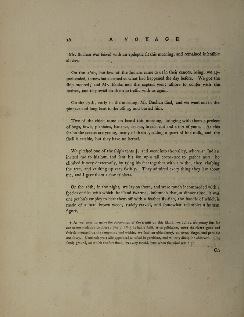 Mr. Buchan was feized with an epileptic fit this morning, and remained infenfible all day. ■ , On the i6th, but few of the Indians came to us in their canoes, being, we ap¬ prehended, fomewhat alarmed at what had happened the day before. We got the Ihip moored j and Mr. Banks and the captain went alhore to confer with the natives, and to prevail on them to traffic with us again. On the 17th, early in the morning, Mr. Buchan died, and we went out in the pinnace and long boat to the offing, and buried him. Two of the chiefs came on board this morning, bringing with them a prefent of hogs, fowls, plantains, bananas, cocoas, bread-fruit and a fort of yams. At this fcafon the cocoas are young, many of them yi elding a quart of fine milk, and the fhell is eatable, but they have no kernel. We pitched one of the fliip’s tents -f-, and went into the valley, where an Indian invited me to his hut, and fent his fon up a tall cocoa-tree to gather nuts : he climbed it very dexteroufly, by tying his feet together with a withe, then clafping the tree, and vaulting up very fwiftly. They admired every thing they faw about me, and I gave them a few trinkets. On the 18th, in the night, we lay on ffiore, and were much Incommoded with a fpecies of flies with which the ifland fwarms j infomuch that, at dinner time, it was one perfon’s employ to beat them off with a feather fly-flap, the handle of which is made of a hard brown wood, rudely carved, and fomewhat refembles a human figure. , ^ As we were to make the obfervation of the tranfit on this iilanJ, we built a temporary fort for our accommodation on fliore; [fee pl.IV.j It had a foffe, with palifadoes, next the river: guns and fwivels mounted oa the ramparts; and within, w'e had an obfervatory, an oven, forge, and pens for our fheep. Centinels were alfo appointed as ufual in garrilbns, and military difcipline obferved. The fandy ground, on which the fort ftood, was very troublefome when the wind was high. Oa
